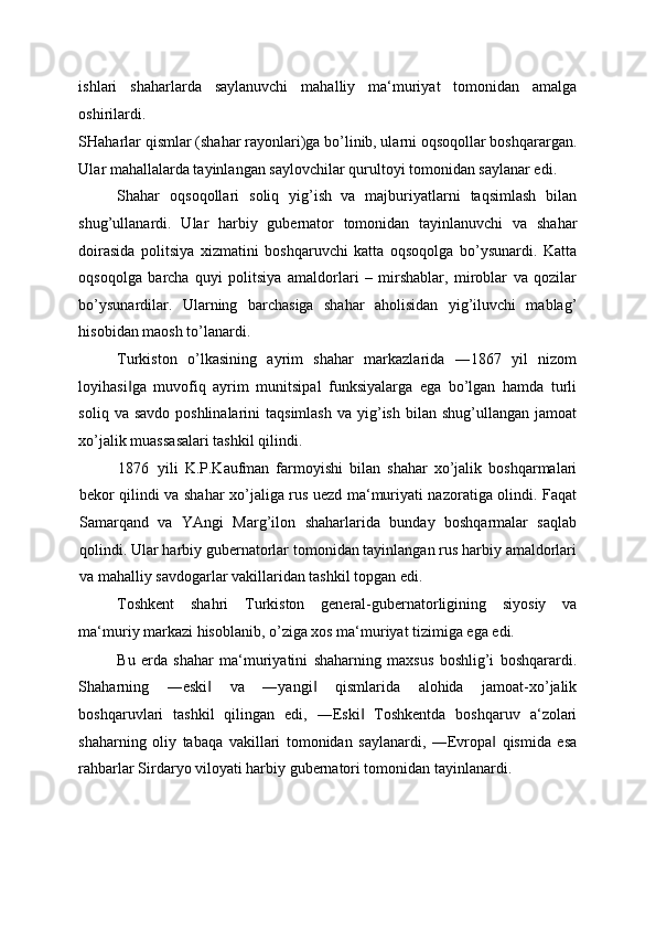 ishlari   shaharlarda   saylanuvchi   mahalliy   ma‘muriyat   tomonidan   amalga
oshirilardi. 
SHaharlar qismlar (shahar rayonlari)ga bo’linib, ularni oqsoqollar boshqarargan.
Ular mahallalarda tayinlangan saylovchilar qurultoyi tomonidan saylanar edi. 
Shahar   oqsoqollari   soliq   yig’ish
  va   majburiyatlarni   taqsimlash   bilan
shug’ullanardi.   Ular   harbiy   gubernator   tomonidan   tayinlanuvchi   va   shahar
doirasida   politsiya   xizmatini   boshqaruvchi   katta   oqsoqolga   bo’ysunardi.   Katta
oqsoqolga   barcha   quyi   politsiya   amaldorlari   –   mirshablar,   miroblar   va   qozilar
bo’ysunardilar.   Ularning   barchasiga   shahar   aholisidan   yig’iluvchi   mablag’
hisobidan maosh to’lanardi. 
Turkiston   o’lkasining   ayrim   shahar   markazlarida   ―1867   yil   nizom
loyihasi ga   muvofiq   ayrim   munitsipal   funksiyalarga   ega   bo’lgan   hamda   turli‖
soliq  va savdo  poshlinalarini   taqsimlash  va  yig’ish  bilan  shug’ullangan  jamoat
xo’jalik muassasalari tashkil qilindi. 
1876 yili   K.P.Kaufman   farmoyishi   bilan   shahar   xo’jalik   boshqarmalari
bekor qilindi va shahar xo’jaliga rus uezd ma‘muriyati nazoratiga olindi. Faqat
Samarqand   va   YAngi   Marg’ilon   shaharlarida   bunday   boshqarmalar   saqlab
qolindi. Ular harbiy gubernatorlar tomonidan tayinlangan rus harbiy amaldorlari
va mahalliy savdogarlar vakillaridan tashkil topgan edi. 
Toshkent   shahri   Turkiston   general-gubernatorligining   siyosiy   va
ma‘muriy markazi hisoblanib, o’ziga xos ma‘muriyat tizimiga ega edi. 
Bu   erda   shahar   ma‘muriyatini   shaharning   maxsus   boshlig’i   boshqarardi.
Shaharning   ―eski   va   ―yangi   qismlarida   alohida   jamoat-xo’jalik	
‖ ‖
boshqaruvlari   tashkil   qilingan   edi,   ―Eski   Toshkentda   boshqaruv   a‘zolari	
‖
shaharning   oliy   tabaqa   vakillari   tomonidan   saylanardi,   ―Evropa   qismida   esa	
‖
rahbarlar Sirdaryo viloyati harbiy gubernatori tomonidan tayinlanardi.  