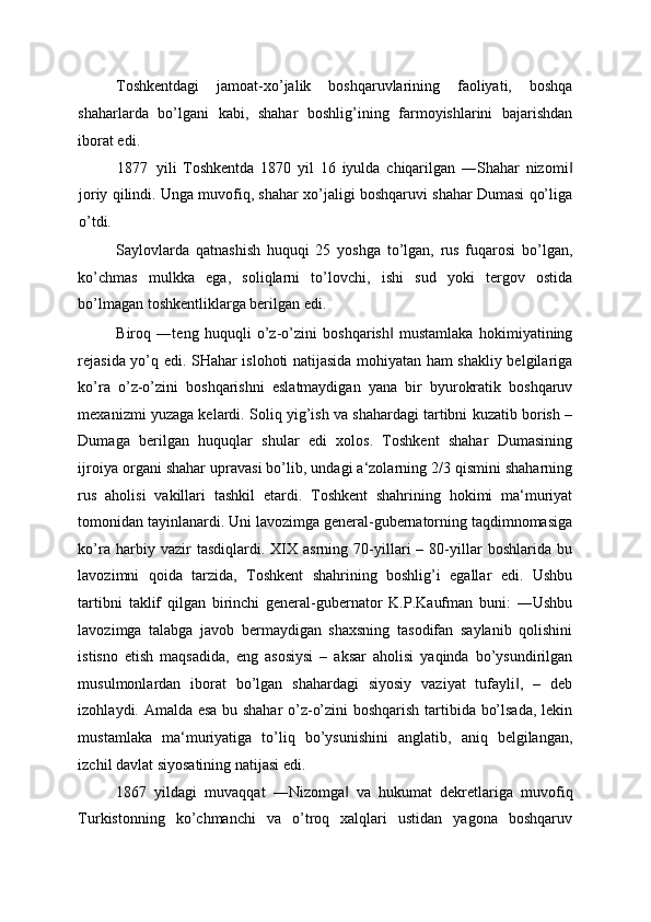 Toshkentdagi   jamoat-xo’jalik   boshqaruvlarining   faoliyati,   boshqa
shaharlarda   bo’lgani   kabi,   shahar   boshlig’ining   farmoyishlarini   bajarishdan
iborat edi. 
1877 yili   Toshkentda   1870   yil   16   iyulda   chiqarilgan   ―Shahar   nizomi‖
joriy qilindi. Unga muvofiq, shahar xo’jaligi boshqaruvi shahar Dumasi qo’liga
o’tdi. 
Saylovlarda   qatnashish   huquqi   25   yoshga   to’lgan,   rus   fuqarosi   bo’lgan,
ko’chmas   mulkka   ega,   soliqlarni   to’lovchi,   ishi   sud   yoki   tergov   ostida
bo’lmagan toshkentliklarga berilgan edi. 
Biroq   ―teng   huquqli   o’z-o’zini   boshqarish   mustamlaka   hokimiyatining	
‖
rejasida yo’q edi. SHahar islohoti natijasida mohiyatan ham shakliy belgilariga
ko’ra   o’z-o’zini   boshqarishni   eslatmaydigan   yana   bir   byurokratik   boshqaruv
mexanizmi yuzaga kelardi. Soliq yig’ish va shahardagi tartibni kuzatib borish –
Dumaga   berilgan   huquqlar   shular   edi   xolos.   Toshkent   shahar   Dumasining
ijroiya organi shahar upravasi bo’lib, undagi a‘zolarning 2/3 qismini shaharning
rus   aholisi   vakillari   tashkil   etardi.   Toshkent   shahrining   hokimi   ma‘muriyat
tomonidan tayinlanardi. Uni lavozimga general-gubernatorning taqdimnomasiga
ko’ra   harbiy   vazir   tasdiqlardi.   XIX   asrning   70-yillari   –   80-yillar   boshlarida   bu
lavozimni   qoida   tarzida,   Toshkent   shahrining   boshlig’i   egallar   edi.   Ushbu
tartibni   taklif   qilgan   birinchi   general-gubernator   K.P.Kaufman   buni:   ―Ushbu
lavozimga   talabga   javob   bermaydigan   shaxsning   tasodifan   saylanib   qolishini
istisno   etish   maqsadida,   eng   asosiysi   –   aksar   aholisi   yaqinda   bo’ysundirilgan
musulmonlardan   iborat   bo’lgan   shahardagi   siyosiy   vaziyat   tufayli ,   –   deb	
‖
izohlaydi. Amalda esa bu shahar o’z-o’zini boshqarish tartibida bo’lsada, lekin
mustamlaka   ma‘muriyatiga   to’liq   bo’ysunishini   anglatib,   aniq   belgilangan,
izchil davlat siyosatining natijasi edi. 
1867   yildagi   muvaqqat   ―Nizomga   va   hukumat   dekretlariga   muvofiq	
‖
Turkistonning   ko’chmanchi   va   o’troq   xalqlari   ustidan   yagona   boshqaruv 