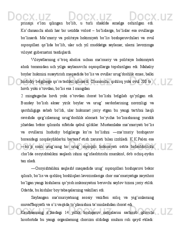 prinsipi   e‘lon   qilingan   bo’lib,   u   turli   shaklda   amalga   oshirilgan   edi.
Ko’chmanchi   aholi   har   bir   uezdda   volost   –   bo’lislarga,   bo’lislar   esa   ovullarga
bo’linardi.   Ma‘muriy   va   politsiya   hokimiyati   bo’lis   boshqaruvchilari   va   ovul
oqsoqollari   qo’lida   bo’lib,   ular   uch   yil   muddatga   saylanar,   ularni   lavozimga
viloyat gubernatori tasdiqlardi. 
Viloyatlarning   o’troq   aholisi   uchun   ma‘muriy   va   politsiya   hokimiyati
aholi   tomonidan   uch   yilga   saylanuvchi   oqsoqollarga   topshirilgan   edi.   Mahaliy
boylar hukmini susaytirish maqsadida bo’lis va ovullar urug’doshlik emas, balki
hududiy belgilarga qo’ra tashkil qilinardi. Chunonchi, qishloq yoki ovul 200 ta 
hovli yoki o’tovdan, bo’lis esa 1 mingdan 
2   mingtagacha   hovli   yoki   o’tovdan   iborat   bo’lishi   belgilab   qo’yilgan   edi.
Bunday   bo’lish   aksar   yirik   boylar   va   urug’   sardorlarining   noroziligi   va
qarshiligiga   sabab   bo’ldi,   ular   hukumat   joriy   etgan   bu   yangi   tartibni   haqli
ravishda   qirg’izlarning   urug’doshlik   alomati   bo’yicha   bo’linishining   yuridik
jihatdan   bekor   qilinishi   sifatida   qabul   qildilar.   Mustamlaka   ma‘muriyati   bo’lis
va   ovullarni   hududiy   belgilarga   ko’ra   bo’lishni   ―ma‘muriy   boshqaruv
borasidagi  noqulayliklar ni  bartaraf  etish zarurati  bilan izohladi. K.K.Palen esa‖
―ko’p   sonli   urug’ning   bir   urug’   oqsoqoli   hokimiyati   ostita   birlashtirilishi
cho’lda   osoyishtalikni  saqlash   ishini   og’irlashtirishi  mumkin ,  deb   ochiq-oydin	
‖
tan oladi. 
―Osoyishtalikni  saqlash  maqsadida  urug’  oqsoqollari  boshqaruvi  bekor	
‖
qilinib, bo’lis va qishloq boshliqlari lavozimlariga chor ma‘muriyatiga xayrihox
bo’lgan yangi kishilarni qo’yish imkoniyatini beruvchi saylov tizimi joriy etildi.
Odatda, bu kishilar boy tabaqalarning vakillari edi. 
Saylangan   ma‘muriyatning   asosiy   vazifasi   soliq   va   yig’imlarning
muvaffaqiyatli va o’z vaqtida to’planishini ta‘minlashdan iborat edi. 
Kaufmanning   o’lkadagi   14   yillik   boshqaruv   natijalarini   sarhisob   qiluvchi
hisobotida   bu   yangi   organlarning   chorizm   oldidagi   muhim   roli   qayd   etiladi: 