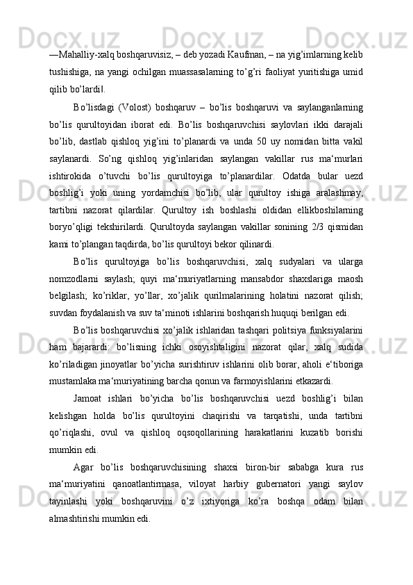 ―Mahalliy-xalq boshqaruvisiz, – deb yozadi Kaufman, – na yig’imlarning kelib
tushishiga,  na  yangi  ochilgan  muassasalarning  to’g’ri  faoliyat  yuritishiga  umid
qilib bo’lardi . ‖
Bo’lisdagi   (Volost)   boshqaruv   –   bo’lis   boshqaruvi   va   saylanganlarning
bo’lis   qurultoyidan   iborat   edi.   Bo’lis   boshqaruvchisi   saylovlari   ikki   darajali
bo’lib,   dastlab   qishloq   yig’ini   to’planardi   va   unda   50   uy   nomidan   bitta   vakil
saylanardi.   So’ng   qishloq   yig’inlaridan   saylangan   vakillar   rus   ma‘murlari
ishtirokida   o’tuvchi   bo’lis   qurultoyiga   to’planardilar.   Odatda   bular   uezd
boshlig’i   yoki   uning   yordamchisi   bo’lib,   ular   qurultoy   ishiga   aralashmay,
tartibni   nazorat   qilardilar.   Qurultoy   ish   boshlashi   oldidan   ellikboshilarning
boryo’qligi   tekshirilardi.   Qurultoyda   saylangan   vakillar   sonining   2/3   qismidan
kami to’plangan taqdirda, bo’lis qurultoyi bekor qilinardi. 
Bo’lis   qurultoyiga   bo’lis   boshqaruvchisi,   xalq   sudyalari   va   ularga
nomzodlarni   saylash;   quyi   ma‘muriyatlarning   mansabdor   shaxslariga   maosh
belgilash;   ko’riklar,   yo’llar,   xo’jalik   qurilmalarining   holatini   nazorat   qilish;
suvdan foydalanish va suv ta‘minoti ishlarini boshqarish huquqi berilgan edi. 
Bo’lis boshqaruvchisi  xo’jalik ishlaridan  tashqari  politsiya funksiyalarini
ham   bajarardi:   bo’lisning   ichki   osoyishtaligini   nazorat   qilar,   xalq   sudida
ko’riladigan jinoyatlar bo’yicha surishtiruv ishlarini  olib borar, aholi  e‘tiboriga
mustamlaka ma‘muriyatining barcha qonun va farmoyishlarini etkazardi. 
Jamoat   ishlari   bo’yicha   bo’lis   boshqaruvchisi   uezd   boshlig’i   bilan
kelishgan   holda   bo’lis   qurultoyini   chaqirishi   va   tarqatishi,   unda   tartibni
qo’riqlashi,   ovul   va   qishloq   oqsoqollarining   harakatlarini   kuzatib   borishi
mumkin edi. 
Agar   bo’lis   boshqaruvchisining   shaxsi   biron-bir   sababga   kura   rus
ma‘muriyatini   qanoatlantirmasa,   viloyat   harbiy   gubernatori   yangi   saylov
tayinlashi   yoki   boshqaruvini   o’z   ixtiyoriga   ko’ra   boshqa   odam   bilan
almashtirishi mumkin edi.  