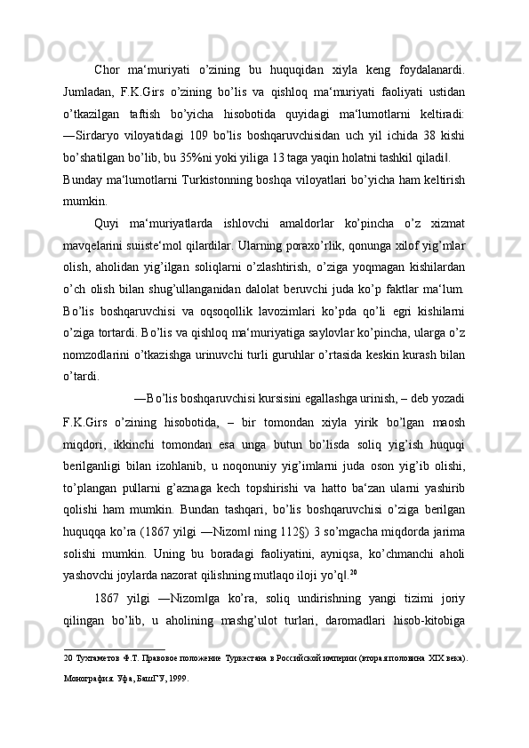 Chor   ma‘muriyati   o’zining   bu   huquqidan   xiyla   keng   foydalanardi.
Jumladan,   F.K.Girs   o’zining   bo’lis   va   qishloq   ma‘muriyati   faoliyati   ustidan
o’tkazilgan   taftish   bo’yicha   hisobotida   quyidagi   ma‘lumotlarni   keltiradi:
―Sirdaryo   viloyatidagi   109   bo’lis   boshqaruvchisidan   uch   yil   ichida   38   kishi
bo’shatilgan bo’lib, bu 35%ni yoki yiliga 13 taga yaqin holatni tashkil qiladi . ‖
Bunday ma‘lumotlarni Turkistonning boshqa viloyatlari bo’yicha ham keltirish
mumkin. 
Quyi   ma‘muriyatlarda   ishlovchi   amaldorlar   ko’pincha   o’z   xizmat
mavqelarini suiiste‘mol qilardilar. Ularning poraxo’rlik, qonunga xilof yig’mlar
olish,   aholidan   yig’ilgan   soliqlarni   o’zlashtirish,   o’ziga   yoqmagan   kishilardan
o’ch   olish   bilan   shug’ullanganidan   dalolat   beruvchi   juda   ko’p   faktlar   ma‘lum.
Bo’lis   boshqaruvchisi   va   oqsoqollik   lavozimlari   ko’pda   qo’li   egri   kishilarni
o’ziga tortardi. Bo’lis va qishloq ma‘muriyatiga saylovlar ko’pincha, ularga o’z
nomzodlarini o’tkazishga urinuvchi turli guruhlar o’rtasida keskin kurash bilan
o’tardi. 
―Bo’lis boshqaruvchisi kursisini egallashga urinish, – deb yozadi 
F.K.Girs   o’zining   hisobotida,   –   bir   tomondan   xiyla   yirik   bo’lgan   maosh
miqdori,   ikkinchi   tomondan   esa   unga   butun   bo’lisda   soliq   yig’ish   huquqi
berilganligi   bilan   izohlanib,   u   noqonuniy   yig’imlarni   juda   oson   yig’ib   olishi,
to’plangan   pullarni   g’aznaga   kech   topshirishi   va   hatto   ba‘zan   ularni   yashirib
qolishi   ham   mumkin.   Bundan   tashqari,   bo’lis   boshqaruvchisi   o’ziga   berilgan
huquqqa ko’ra (1867 yilgi ―Nizom  ning 112§) 3 so’mgacha miqdorda jarima	
‖
solishi   mumkin.   Uning   bu   boradagi   faoliyatini,   ayniqsa,   ko’chmanchi   aholi
yashovchi joylarda nazorat qilishning mutlaqo iloji yo’q .	
‖ 20
 
1867   yilgi   ―Nizom ga   ko’ra,   soliq   undirishning   yangi   tizimi   joriy	
‖
qilingan   bo’lib,   u   aholining   mashg’ulot   turlari,   daromadlari   hisob-kitobiga
20  Тухтаметов Ф.Т. Правовое положение Туркестана в Российской империи (вторая половина ХIХ века).
Монография. Уфа, БашГУ, 1999.    