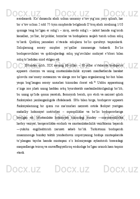 asoslanardi.   Ko’chmanchi   aholi   uchun   umumiy  o’tov  yig’imi   joriy   qilinib,   har
bir o’tov uchun 2 rubl 75 tiyin miqdorida belgilandi.O’troq aholi xosilning 1/10
qismiga   teng   bo’lgan   er   solig’i   –   xiroj,   savdo   solig’i   –   zakot   hamda   sug’orish
kanallari,  yo’llar,  ko’priklar,  bozorlar   va  boshqalarni  saqlab  turish  uchun  soliq
to’lardi.   Qishloq   jamoalari   o’rtasida   soliqlarni   bo’lis   qurultoyi   taqsimlardi.
Soliqlarning   asosiy   miqdori   yo’qsillar   zimmasiga   tushardi.   Bo’lis
boshqaruvchilari   va   qishloqlardagi   soliq   yig’uvchilar   mohiyat   e‘tibori   bilan
soliq to’lashdan ozod etilgan edi. 
SHunday   qilib,   XIX   asrning   60-yillari   –   80-yillar   o’rtalarida   boshqaruv
apparati   chorizm   va   uning   mustamlakachilik   siyosati   manfaatlarida   harakat
qiluvchi ma‘muriy mexanizm  va ularga xos bo’lgan organlarning bir-biri  bilan
yaqin   bog’l angan   asosiy   unsurlari   tizimidan   iborat   edi. 21
  Ushbu   apparatning
o’ziga   xos   jihati   uning   haddan   ortiq   byurokratik   markazlashtirilganligi   bo’lib,
bu   uning   qo’lida   qonun   yaratish,   farmoyish   berish,   ijro   etish   va   nazorat   qilish
funksiyalari   jamlanganligida   ifodalanadi.   SHu   bilan   birga,   boshqaruv   apparati
funksiyalarining   bir   qismi   rus   ma‘murlari   nazorati   ostida   faoliyat   yuritgan
mahalliy   hokimiyat   institutlari   –   oqsoqolliklar   va   bo’lis   boshqaruvlariga
berilgan   edi.   Mustamlaka   hokimiyati   tizimidagi   bunday   ―murosasozlik ka‖
harbiy vaziyat, barqarorlikka erishish va mustamlakachilik vazifalarini bajarish
―yuki ni   engillashtirish   zarurati   sabab   bo’ldi.   Turkistonni   boshqarish	
‖
muammosiga   bunday   taktik   yondashuvni   imperiyaning   boshqa   mintaqalarida
to’plangan   tajriba   hamda   mintaqani   o’z   koloniyasiga   aylantirish   borasidagi
maqsadlariga tezroq va muvaffaqiyatliroq erishishga bo’lgan urinish ham taqozo
etardi. 
 
 
 
  
  