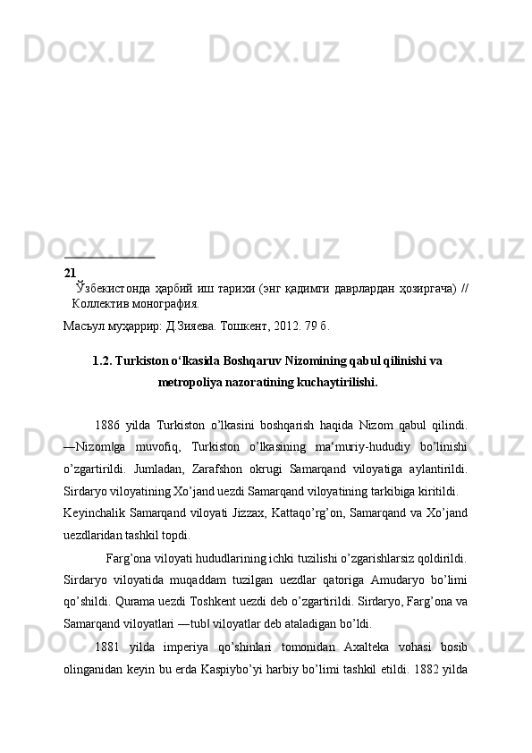 21
  Ўзбекистонда   ҳарбий   иш  тарихи   (энг   қадимги   даврлардан   ҳозиргача)   //
Коллектив монография. 
Масъул муҳаррир: Д.Зияева. Тошкент, 2012.  79  б . 
 
1.2. Turkiston o‘lkasida Boshqaruv Nizomining qabul qilinishi va
metropoliya nazoratining kuchaytirilishi. 
 
1886   yilda   Turkiston   o’lkasini   boshqarish   haqida   Nizom   qabul   qilindi.
―Nizom ga   muvofiq,   Turkiston   o’lkasining   ma‘muriy-hududiy   bo’linishi‖
o’zgartirildi.   Jumladan,   Zarafshon   okrugi   Samarqand   viloyatiga   aylantirildi.
Sirdaryo viloyatining Xo’jand uezdi Samarqand viloyatining tarkibiga kiritildi. 
Keyinchalik  Samarqand  viloyati  Jizzax,   Kattaqo’rg’on, Samarqand  va Xo’jand
uezdlaridan tashkil topdi. 
Farg’ona viloyati hududlarining ichki tuzilishi o’zgarishlarsiz qoldirildi. 
Sirdaryo   viloyatida   muqaddam   tuzilgan   uezdlar   qatoriga   Amudaryo   bo’limi
qo’shildi. Qurama uezdi Toshkent uezdi deb o’zgartirildi. Sirdaryo, Farg’ona va
Samarqand viloyatlari ―tub  viloyatlar deb ataladigan bo’ldi. 	
‖
1881   yilda   imperiya   qo’shinlari   tomonidan   Axalteka   vohasi   bosib
olinganidan keyin bu erda Kaspiybo’yi harbiy bo’limi tashkil etildi. 1882 yilda