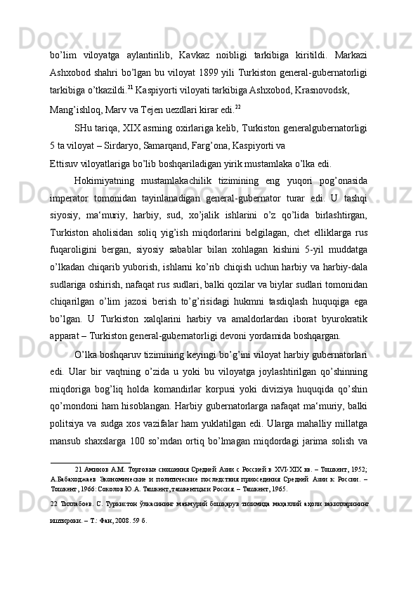 bo’lim   viloyatga   aylantirilib,   Kavkaz   noibligi   tarkibiga   kiritildi.   Markazi
Ashxobod shahri  bo’lgan bu viloyat  1899 yili Turkiston general-gubernatorligi
tarkibiga o’tkazildi. 21
 Kaspiyorti viloyati tarkibiga Ashxobod, Krasnovodsk, 
Mang’ishloq, Marv va Tejen uezdlari kirar edi. 22
 
SHu tariqa, XIX asrning oxirlariga kelib, Turkiston generalgubernatorligi
5 ta viloyat – Sirdaryo, Samarqand, Farg’ona, Kaspiyorti va 
Ettisuv viloyatlariga bo’lib boshqariladigan yirik mustamlaka o’lka edi. 
Hokimiyatning   mustamlakachilik   tizimining   eng   yuqori   pog’onasida
imperator   tomonidan   tayinlanadigan   general-gubernator   turar   edi.   U   tashqi
siyosiy,   ma‘muriy,   harbiy,   sud,   xo’jalik   ishlarini   o’z   qo’lida   birlashtirgan,
Turkiston   aholisidan   soliq   yig’ish   miqdorlarini   belgilagan,   chet   elliklarga   rus
fuqaroligini   bergan,   siyosiy   sabablar   bilan   xohlagan   kishini   5-yil   muddatga
o’lkadan chiqarib yuborish, ishlarni ko’rib chiqish uchun harbiy va harbiy-dala
sudlariga oshirish, nafaqat rus sudlari, balki qozilar va biylar sudlari tomonidan
chiqarilgan   o’lim   jazosi   berish   to’g’risidagi   hukmni   tasdiqlash   huquqiga   ega
bo’lgan.   U   Turkiston   xalqlarini   harbiy   va   amaldorlardan   iborat   byurokratik
apparat – Turkiston general-gubernatorligi devoni yordamida boshqargan. 
O’lka boshqaruv tizimining keyingi bo’g’ini viloyat harbiy gubernatorlari
edi.   Ular   bir   vaqtning   o’zida   u   yoki   bu   viloyatga   joylashtirilgan   qo’shinning
miqdoriga   bog’liq   holda   komandirlar   korpusi   yoki   diviziya   huquqida   qo’shin
qo’mondoni ham hisoblangan. Harbiy gubernatorlarga nafaqat ma‘muriy, balki
politsiya va sudga  xos vazifalar  ham  yuklatilgan edi. Ularga mahalliy millatga
mansub   shaxslarga   100   so’mdan   ortiq   bo’lmagan   miqdordagi   jarima   solish   va
21   Аминов А.М. Торговые сношения Средней Азии с Россией в XVI-XIX вв. – Тошкент, 1952;
А.Бабаходжаев   Экономические   и   политические   последствия   приоседения   Средней   Азии   к   России.   –
Тошкент, 1966:  
Соколов Ю.А. Ташкент, ташкентцы и Россия. – Ташкент, 1965. 
22   Тиллабоев.   С.   Туркистон   ўлкасининг   маъмурий   бошқарув   тизимида   маҳаллий   аҳоли   вакилларининг
иштироки. – Т.: Фан, 2008. 59 б. 
  