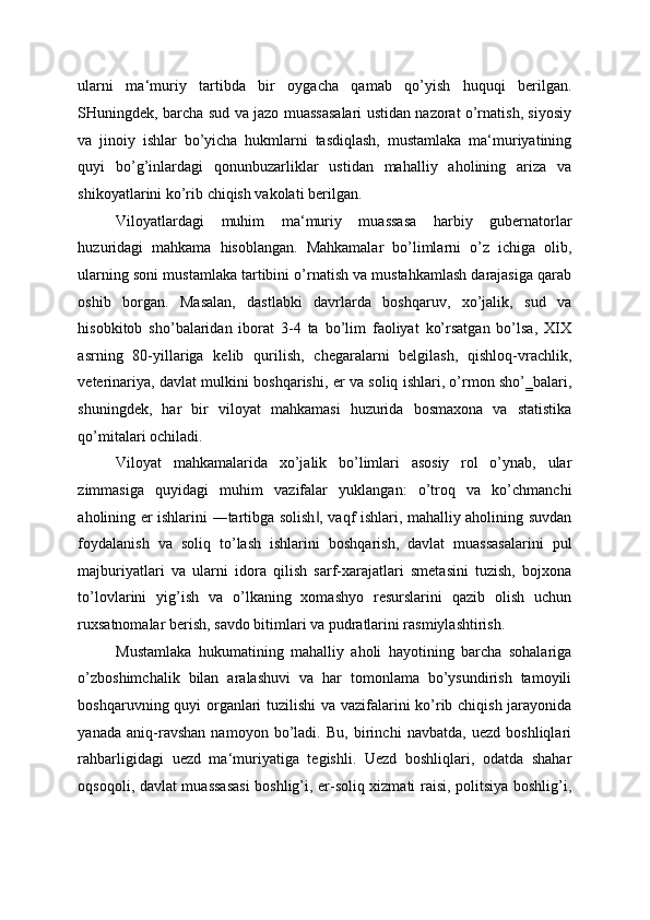 ularni   ma‘muriy   tartibda   bir   oygacha   qamab   qo’yish   huquqi   berilgan.
SHuningdek, barcha sud va jazo muassasalari ustidan nazorat o’rnatish, siyosiy
va   jinoiy   ishlar   bo’yicha   hukmlarni   tasdiqlash,   mustamlaka   ma‘muriyatining
quyi   bo’g’inlardagi   qonunbuzarliklar   ustidan   mahalliy   aholining   ariza   va
shikoyatlarini ko’rib chiqish vakolati berilgan. 
Viloyatlardagi   muhim   ma‘muriy   muassasa   harbiy   gubernatorlar
huzuridagi   mahkama   hisoblangan.   Mahkamalar   bo’limlarni   o’z   ichiga   olib,
ularning soni mustamlaka tartibini o’rnatish va mustahkamlash darajasiga qarab
oshib   borgan.   Masalan,   dastlabki   davrlarda   boshqaruv,   xo’jalik,   sud   va
hisobkitob   sho’balaridan   iborat   3-4   ta   bo’lim   faoliyat   ko’rsatgan   bo’lsa,   XIX
asrning   80-yillariga   kelib   qurilish,   chegaralarni   belgilash,   qishloq-vrachlik,
veterinariya, davlat mulkini boshqarishi, er va soliq ishlari, o’rmon sho’‗balari,
shuningdek,   har   bir   viloyat   mahkamasi   huzurida   bosmaxona   va   statistika
qo’mitalari ochiladi. 
Viloyat   mahkamalarida   xo’jalik   bo’limlari   asosiy   rol   o’ynab,   ular
zimmasiga   quyidagi   muhim   vazifalar   yuklangan:   o’troq   va   ko’chmanchi
aholining er ishlarini ―tartibga solish , vaqf ishlari, mahalliy aholining suvdan‖
foydalanish   va   soliq   to’lash   ishlarini   boshqarish,   davlat   muassasalarini   pul
majburiyatlari   va   ularni   idora   qilish   sarf-xarajatlari   smetasini   tuzish,   bojxona
to’lovlarini   yig’ish   va   o’lkaning   xomashyo   resurslarini   qazib   olish   uchun
ruxsatnomalar berish, savdo bitimlari va pudratlarini rasmiylashtirish. 
Mustamlaka   hukumatining   mahalliy   aholi   hayotining   barcha   sohalariga
o’zboshimchalik   bilan   aralashuvi   va   har   tomonlama   bo’ysundirish   tamoyili
boshqaruvning quyi organlari tuzilishi va vazifalarini ko’rib chiqish jarayonida
yanada   aniq-ravshan   namoyon   bo’ladi.   Bu,   birinchi   navbatda,   uezd   boshliqlari
rahbarligidagi   uezd   ma‘muriyatiga   tegishli.   Uezd   boshliqlari,   odatda   shahar
oqsoqoli, davlat muassasasi  boshlig’i, er-soliq xizmati raisi, politsiya boshlig’i, 