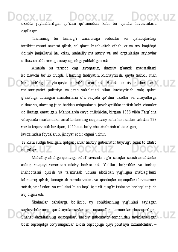 uezdda   joylashtirilgan   qo’shin   qo’mondoni   kabi   bir   qancha   lavozimlarni
egallagan. 
Tizimning   bu   tarmog’i   zimmasiga   volostlar   va   qishloqlardagi
tartibintizomni   nazorat   qilish,   soliqlarni   hisob-kitob   qilish,   er   va   suv   haqidagi
doimiy   janjallarni   hal   etish,   mahalliy   ma‘muriy   va   sud   organlariga   saylovlar
o’tkazish ishlarining asosiy og’irligi yuklatilgan edi. 
Amalda   bu   tarmoq   eng   layoqatsiz,   shaxsiy   g’arazli   maqsadlarni
ko’zlovchi   bo’lib   chiqdi.   Ularning   faoliyatini   kuchaytirish,   qayta   tashkil   etish
kun   tartibiga   qayta-qayta   qo’yilib   turar   edi.   Bunda   asosiy   e‘tibor   uezd
ma‘muriyatini   politsiya   va   jazo   vakolatlari   bilan   kuchaytirish,   xalq   qahru
g’azabiga   uchragan   amaldorlarni   o’z   vaqtida   qo’shni   uezdlar   va   viloyatlarga
o’tkazish, ularning juda haddan oshganlarini javobgarlikka tortish kabi choralar
qo’llashga qaratilgan. Manbalarda qayd etilishicha, birgina 1883 yilda Farg’ona
viloyatida mustamlaka amaldorlarining noqonuniy xatti-harakatlari ustidan 238
marta tergov olib borilgan, 106 holat bo’yicha tekshirish o’tkazilgan, 
lavozimdan foydalanib, jinoyat sodir etgani uchun 
18 kishi sudga berilgan, qolgan ishlar harbiy gubernator buyrug’i bilan to’xtatib
qo’yilgan. 
Mahalliy   aholiga   qonunga   xilof   ravishda   og’ir   soliqlar   solish   amaldorlar
axloqi   nuqtayi   nazaridan   odatiy   hodisa   edi.   Yo’llar,   ko’priklar   va   boshqa
inshootlarni   qurish   va   ta‘mirlash   uchun   aholidan   yig’ilgan   mablag’larni
talontaroj   qilish,   tamagirlik   hamda   volost   va   qishloqlar   oqsoqollari   lavozimini
sotish, vaqf erlari va mulklari bilan bog’liq turli qing’ir ishlar va boshqalar juda
avj olgan edi. 
Shaharlar   dahalarga   bo’linib,   uy   sohiblarining   yig’inlari   saylagan
saylovchilarning   qurultoyida   saylangan   oqsoqollar   tomonidan   boshqarilgan.
Shahar   daxalarining   oqsoqollari   harbiy   gubernator   tomonidan   tayinlanadigan
bosh   oqsoqolga   bo’ysunganlar.   Bosh   oqsoqolga   quyi   politsiya   xizmatchilari   – 