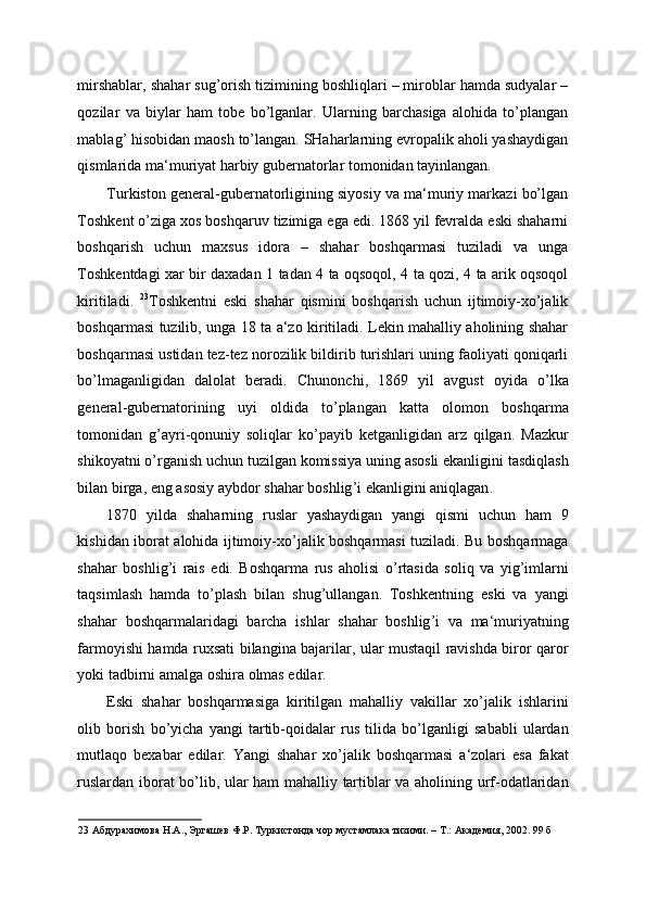 mirshablar, shahar sug’orish tizimining boshliqlari – miroblar hamda sudyalar –
qozilar   va   biylar   ham   tobe   bo’lganlar.   Ularning   barchasiga   alohida   to’plangan
mablag’ hisobidan maosh to’langan. SHaharlarning evropalik aholi yashaydigan
qismlarida ma‘muriyat harbiy gubernatorlar tomonidan tayinlangan. 
Turkiston general-gubernatorligining siyosiy va ma‘muriy markazi bo’lgan
Toshkent o’ziga xos boshqaruv tizimiga ega edi. 1868 yil fevralda eski shaharni
boshqarish   uchun   maxsus   idora   –   shahar   boshqarmasi   tuziladi   va   unga
Toshkentdagi xar bir daxadan 1 tadan 4 ta oqsoqol, 4 ta qozi, 4 ta arik oqsoqol
kiritiladi.   23
Toshkentni   eski   shahar   qismini   boshqarish   uchun   ijtimoiy-xo’jalik
boshqarmasi tuzilib, unga 18 ta a‘zo kiritiladi. Lekin mahalliy aholining shahar
boshqarmasi ustidan tez-tez norozilik bildirib turishlari uning faoliyati qoniqarli
bo’lmaganligidan   dalolat   beradi.   Chunonchi ,   1869   yil   avgust   oyida   o ’ lka
general - gubernatorining   uyi   oldida   to ’ plangan   katta   olomon   boshqarma
tomonidan   g ’ ayri - qonuniy   soliqlar   ko ’ payib   ketganligidan   arz   qilgan .   Mazkur
shikoyatni   o ’ rganish   uchun   tuzilgan   komissiya   uning   asosli   ekanligini   tasdiqlash
bilan   birga ,  eng   asosiy   aybdor   shahar   boshlig ’ i   ekanligini   aniqlagan . 
1870   yilda   shaharning   ruslar   yashaydigan   yangi   qismi   uchun   ham   9
kishidan   iborat   alohida   ijtimoiy - xo ’ jalik   boshqarmasi   tuziladi .   Bu   boshqarmaga
shahar   boshlig ’ i   rais   edi .   Boshqarma   rus   aholisi   o ’ rtasida   soliq   va   yig ’ imlarni
taqsimlash   hamda   to ’ plash   bilan   shug ’ ullangan .   Toshkentning   eski   va   yangi
shahar   boshqarmalaridagi   barcha   ishlar   shahar   boshlig ’ i   va   ma ‘ muriyatning
farmoyishi   hamda   ruxsati   bilangina   bajarilar ,   ular   mustaqil   ravishda   biror   qaror
yoki   tadbirni   amalga   oshira   olmas   edilar . 
Eski   shahar   boshqarmasiga   kiritilgan   mahalliy   vakillar   xo ’ jalik   ishlarini
olib   borish   bo ’ yicha   yangi   tartib - qoidalar   rus   tilida   bo ’ lganligi   sababli   ulardan
mutlaqo   bexabar   edilar .   Yangi   shahar   xo ’ jalik   boshqarmasi   a ‘ zolari   esa   fakat
ruslardan   iborat   bo ’ lib ,   ular   ham   mahalliy   tartiblar   va   aholining   urf - odatlaridan
23  Абдурахимова Н.А., Эргашев Ф.Р. Туркистонда чор мустамлака тизими. – Т.: Академия, 2002. 99 б