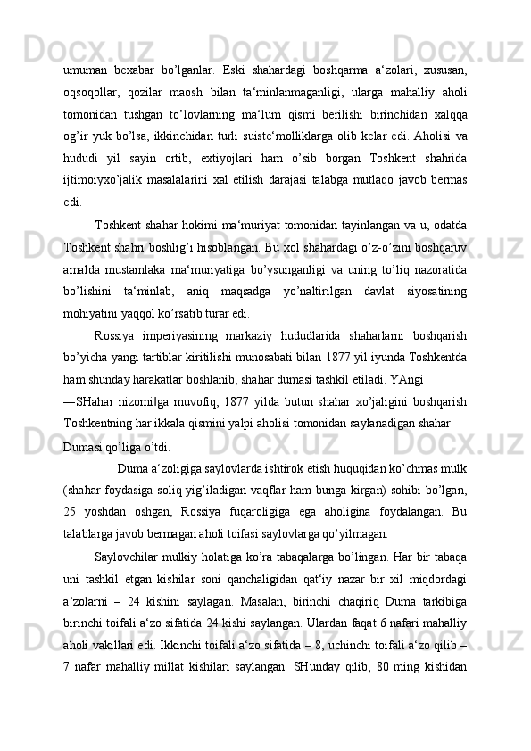 umuman   bexabar   bo ’ lganlar .   Eski   shahardagi   boshqarma   a ‘ zolari ,   xususan ,
oqsoqollar ,   qozilar   maosh   bilan   ta ‘ minlanmaganligi ,   ularga   mahalliy   aholi
tomonidan   tushgan   to ’ lovlarning   ma ‘ lum   qismi   berilishi   birinchidan   xalqqa
og ’ ir   yuk   bo ’ lsa ,   ikkinchidan   turli   suiste ‘ molliklarga   olib   kelar   edi .   Aholisi   va
hududi   yil   sayin   ortib ,   extiyojlari   ham   o ’ sib   borgan   Toshkent   shahrida
ijtimoiyxo ’ jalik   masalalarini   xal   etilish   darajasi   talabga   mutlaqo   javob   bermas
edi . 
Toshkent  shahar hokimi ma‘muriyat tomonidan tayinlangan va u, odatda
Toshkent shahri boshlig’i hisoblangan. Bu xol shahardagi o’z-o’zini boshqaruv
amalda   mustamlaka   ma‘muriyatiga   bo’ysunganligi   va   uning   to’liq   nazoratida
bo’lishini   ta‘minlab,   aniq   maqsadga   yo’naltirilgan   davlat   siyosatining
mohiyatini yaqqol ko’rsatib turar edi. 
Rossiya   imperiyasining   markaziy   hududlarida   shaharlarni   boshqarish
bo’yicha yangi tartiblar kiritilishi munosabati bilan 1877 yil iyunda Toshkentda
ham shunday harakatlar boshlanib, shahar dumasi tashkil etiladi. YAngi 
―SHahar   nizomi ga   muvofiq,   1877   yilda   butun   shahar   xo’jaligini   boshqarish‖
Toshkentning har ikkala qismini yalpi aholisi tomonidan saylanadigan shahar 
Dumasi qo’liga o’tdi. 
Duma a‘zoligiga saylovlarda ishtirok etish huquqidan ko’chmas mulk 
(shahar foydasiga soliq yig’iladigan vaqflar ham bunga kirgan) sohibi bo’lgan,
25   yoshdan   oshgan,   Rossiya   fuqaroligiga   ega   aholigina   foydalangan.   Bu
talablarga javob bermagan aholi toifasi saylovlarga qo’yilmagan. 
Saylovchilar mulkiy holatiga ko’ra tabaqalarga bo’lingan. Har bir tabaqa
uni   tashkil   etgan   kishilar   soni   qanchaligidan   qat‘iy   nazar   bir   xil   miqdordagi
a‘zolarni   –   24   kishini   saylagan.   Masalan,   birinchi   chaqiriq   Duma   tarkibiga
birinchi toifali a‘zo sifatida 24 kishi saylangan. Ulardan faqat 6 nafari mahalliy
aholi vakillari edi. Ikkinchi toifali a‘zo sifatida – 8, uchinchi toifali a‘zo qilib –
7   nafar   mahalliy   millat   kishilari   saylangan.   SHunday   qilib,   80   ming   kishidan 