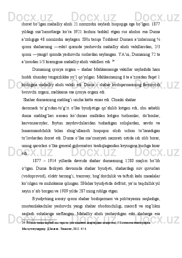 iborat bo’lgan mahalliy aholi 21 nomzodni saylash huquqiga ega bo’lgan. 1877
yildagi   ma‘lumotlarga   ko’ra   3921   kishini   tashkil   etgan   rus   aholisi   esa   Duma
a‘zoligiga 48 nomzodni saylagan. SHu tariqa Toshkent  Dumasi  a‘zolarining ⅓
qismi   shaharning   ―eski   qismida   yashovchi   mahalliy   aholi   vakillaridan,   2/3‖
qismi ―yangi  qismda yashovchi ruslardan saylangan. YA‘ni, Dumaning 72 ta	
‖
a‘zosidan 1/3 kismigina mahalliy aholi vakillari edi.  24
 
Dumaning   ijroiya   organi   –   shahar   Mahkamasiga   vakillar   saylashda   ham
huddi shunday tengsizlikka yo’l qo’yilgan. Mahkamaning 6 ta a‘zosidan faqat 1
kishigina mahalliy aholi vakili edi. Duma – shahar boshqarmasining farmoyish
beruvchi organi, mahkama esa ijroiya organi edi. 
 Shahar dumasining mablag’i uncha katta emas edi. Chunki shahar 
daromadi   to’g’ridan-to’g’ri   o’lka   byudjetiga   qo’shilib   ketgan   edi,   shu   sababli
duma   mablag’lari   asosan   ko’chmas   mulkdan   kelgan   tushumlar,   do’konlar,
karvonsaroylar,   foytun   xaydovchilaridan   tushadigan   soliqlardan,   savdo   va
hunarmandchilik   bilan   shug’ullanish   huquqini   olish   uchun   to’lanadigan
to’lovlardan iborat  edi. Duma o’lka ma‘muriyati  nazorati ostida ish olib borar,
uning qarorlari o’lka general-gubernatori tasdiqlagandan keyingina kuchga kirar
edi. 
1877   –   1914   yillarda   davrida   shahar   dumasining   1280   majlisi   bo’lib
o’tgan.   Duma   faoliyati   davomida   shahar   byudjeti,   shahardagi   suv   quvurlari
(vodoprovod), elektr tarmog’i, tramvay, bog’dorchilik va taftish kabi masalalar
ko’rilgan va muhokama qilingan. SHahar byudjetida defitsit, ya‘ni taqchillik yil
sayin o’sib borgan va 1909 yilda 287 ming rublga etgan. 
Byudjetning  asosiy  qismi  shahar   boshqarmasi   va  politsiyasini  saqlashga,
mustamlakachilar   yashovchi   yangi   shahar   obodonchiligi,   maorifi   va   sog’likni
saqlash   sohalariga   sarflangan.   Mahalliy   aholi   yashaydigan   eski   shaharga   esa
24  Ўзбекистонда ҳарбий иш тарихи (энг қадимги даврлардан ҳозиргача) // Коллектив монография. 
Масъул муҳаррир: Д.Зияева. Тошкент, 2012. 45 б. 
  