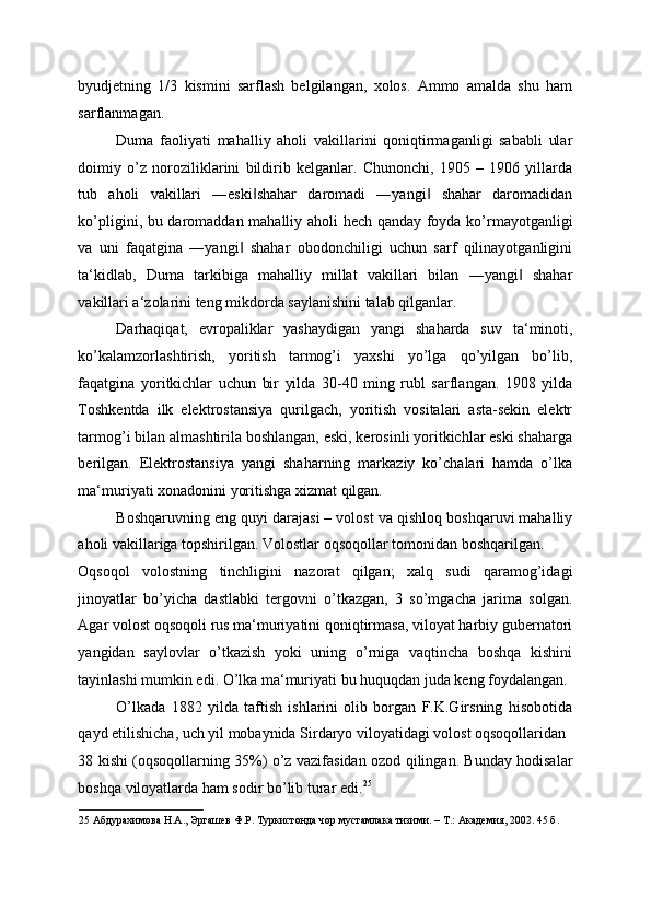 byudjetning   1/3   kismini   sarflash   belgilangan,   xolos.   Ammo   amalda   shu   ham
sarflanmagan. 
Duma   faoliyati   mahalliy   aholi   vakillarini   qoniqtirmaganligi   sababli   ular
doimiy   o’z   noroziliklarini   bildirib   kelganlar.   Chunonchi,   1905   –   1906   yillarda
tub   aholi   vakillari   ―eski shahar   daromadi   ―yangi   shahar   daromadidan‖ ‖
ko’pligini, bu daromaddan mahalliy aholi hech qanday foyda ko’rmayotganligi
va   uni   faqatgina   ―yangi   shahar   obodonchiligi   uchun   sarf   qilinayotganligini	
‖
ta‘kidlab,   Duma   tarkibiga   mahalliy   millat   vakillari   bilan   ―yangi   shahar	
‖
vakillari a‘zolarini teng mikdorda saylanishini talab qilganlar. 
Darhaqiqat,   evropaliklar   yashaydigan   yangi   shaharda   suv   ta‘minoti,
ko’kalamzorlashtirish,   yoritish   tarmog’i   yaxshi   yo’lga   qo’yilgan   bo’lib,
faqatgina   yoritkichlar   uchun   bir   yilda   30-40   ming   rubl   sarflangan.   1908   yilda
Toshkentda   ilk   elektrostansiya   qurilgach,   yoritish   vositalari   asta-sekin   elektr
tarmog’i bilan almashtirila boshlangan, eski, kerosinli yoritkichlar eski shaharga
berilgan.   Elektrostansiya   yangi   shaharning   markaziy   ko’chalari   hamda   o’lka
ma‘muriyati xonadonini yoritishga xizmat qilgan. 
Boshqaruvning eng quyi darajasi – volost va qishloq boshqaruvi mahalliy
aholi vakillariga topshirilgan. Volostlar oqsoqollar tomonidan boshqarilgan. 
Oqsoqol   volostning   tinchligini   nazorat   qilgan;   xalq   sudi   qaramog’idagi
jinoyatlar   bo’yicha   dastlabki   tergovni   o’tkazgan,   3   so’mgacha   jarima   solgan.
Agar volost oqsoqoli rus ma‘muriyatini qoniqtirmasa, viloyat harbiy gubernatori
yangidan   saylovlar   o’tkazish   yoki   uning   o’rniga   vaqtincha   boshqa   kishini
tayinlashi mumkin edi. O’lka ma‘muriyati bu huquqdan juda keng foydalangan. 
O’lkada   1882   yilda   taftish   ishlarini   olib   borgan   F.K.Girsning   hisobotida
qayd etilishicha, uch yil mobaynida Sirdaryo viloyatidagi volost oqsoqollaridan 
38 kishi (oqsoqollarning 35%) o’z vazifasidan ozod qilingan. Bunday hodisalar
boshqa viloyatlarda ham sodir bo’lib turar edi. 25
 
25  Абдурахимова Н.А., Эргашев Ф.Р. Туркистонда чор мустамлака тизими. – Т.: Академия, 2002. 45 б. 
  