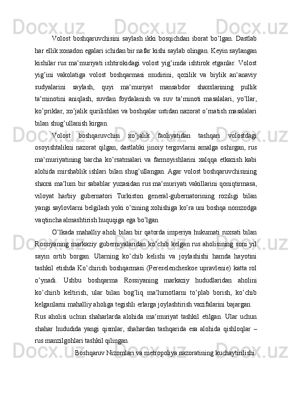 Volost   boshqaruvchisini   saylash   ikki   bosqichdan   iborat   bo’lgan.   Dastlab
har ellik xonadon egalari ichidan bir nafar kishi saylab olingan. Keyin saylangan
kishilar  rus  ma‘muriyati  ishtirokidagi   volost   yig’inida  ishtirok  etganlar. Volost
yig’ini   vakolatiga   volost   boshqarmasi   mudirini,   qozilik   va   biylik   an‘anaviy
sudyalarini   saylash,   quyi   ma‘muriyat   mansabdor   shaxslarining   pullik
ta‘minotini   aniqlash,   suvdan   foydalanish   va   suv   ta‘minoti   masalalari,   yo’llar,
ko’priklar, xo’jalik qurilishlari va boshqalar ustidan nazorat o’rnatish masalalari
bilan shug’ullanish kirgan. 
Volost   boshqaruvchisi   xo’jalik   faoliyatidan   tashqari   volostdagi
osoyishtalikni   nazorat   qilgan,   dastlabki  jinoiy  tergovlarni  amalga  oshirgan,   rus
ma‘muriyatining   barcha   ko’rsatmalari   va   farmoyishlarini   xalqqa   etkazish   kabi
alohida mirshablik ishlari bilan shug’ullangan. Agar volost  boshqaruvchisining
shaxsi ma‘lum bir sabablar yuzasidan rus ma‘muriyati vakillarini qoniqtirmasa,
viloyat   harbiy   gubernatori   Turkiston   general-gubernatorining   roziligi   bilan
yangi saylovlarni belgilash yoki o’zining xohishiga ko’ra uni boshqa nomzodga
vaqtincha almashtirish huquqiga ega bo’lgan. 
O’lkada mahalliy aholi bilan bir qatorda imperiya hukumati ruxsati bilan
Rossiyaning  markaziy guberniyalaridan ko’chib kelgan rus aholisining soni  yil
sayin   ortib   borgan.   Ularning   ko’chib   kelishi   va   joylashishi   hamda   hayotini
tashkil   etishda  Ko’chirish  boshqarmasi  (Pereselencheskoe   upravlenie)   katta  rol
o’ynadi.   Ushbu   boshqarma   Rossiyaning   markaziy   hududlaridan   aholini
ko’chirib   keltirish,   ular   bilan   bog’liq   ma‘lumotlarni   to’plab   borish,   ko’chib
kelganlarni mahalliy aholiga tegishli erlarga joylashtirish vazifalarini bajargan. 
Rus   aholisi   uchun   shaharlarda   alohida   ma‘muriyat   tashkil   etilgan.   Ular   uchun
shahar   hududida   yangi   qismlar,   shahardan   tashqarida   esa   alohida   qishloqlar   –
rus manzilgohlari tashkil qilingan. 
Boshqaruv Nizomlari va metropoliya nazoratining kuchaytirilishi.  