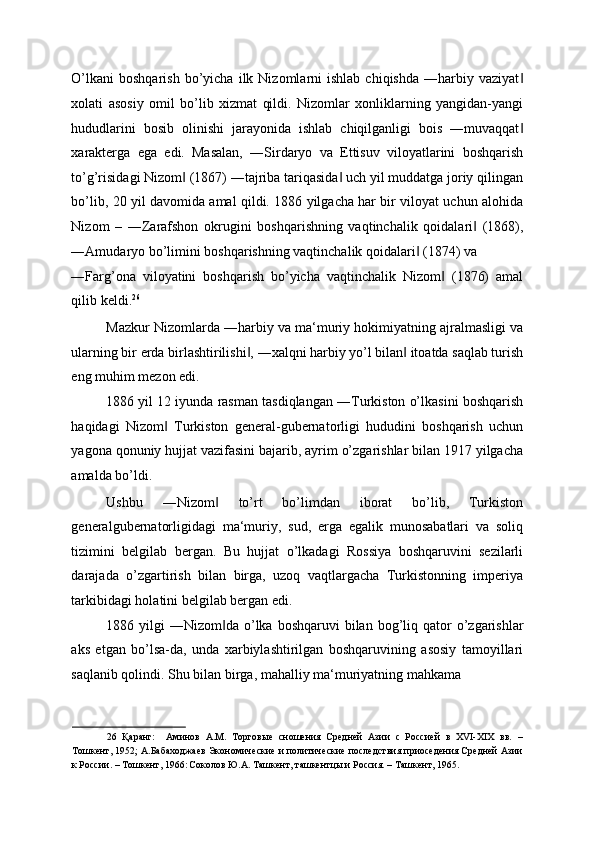 O’lkani  boshqarish  bo’yicha  ilk  Nizomlarni  ishlab   chiqishda   ―harbiy  vaziyat‖
xolati   asosiy   omil   bo’lib   xizmat   qildi.   Nizomlar   xonliklarning   yangidan-yangi
hududlarini   bosib   olinishi   jarayonida   ishlab   chiqilganligi   bois   ―muvaqqat
‖
xarakterga   ega   edi.   Masalan,   ―Sirdaryo   va   Ettisuv   viloyatlarini   boshqarish
to’g’risidagi Nizom  (1867) ―tajriba tariqasida  uch yil muddatga joriy qilingan	
‖ ‖
bo’lib, 20 yil davomida amal qildi. 1886 yilgacha har bir viloyat uchun alohida
Nizom   –   ―Zarafshon   okrugini   boshqarishning   vaqtinchalik   qoidalari   (1868),	
‖
―Amudaryo bo’limini boshqarishning vaqtinchalik qoidalari  (1874) va 	
‖
―Farg’ona   viloyatini   boshqarish   bo’yicha   vaqtinchalik   Nizom   (1876)   amal	
‖
qilib keldi. 26
 
Mazkur Nizomlarda ―harbiy va ma‘muriy hokimiyatning ajralmasligi va
ularning bir erda birlashtirilishi , ―xalqni harbiy yo’l bilan  itoatda saqlab turish	
‖ ‖
eng muhim mezon edi. 
1886 yil 12 iyunda rasman tasdiqlangan ―Turkiston o’lkasini boshqarish
haqidagi   Nizom   Turkiston   general-gubernatorligi   hududini   boshqarish   uchun	
‖
yagona qonuniy hujjat vazifasini bajarib, ayrim o’zgarishlar bilan 1917 yilgacha
amalda bo’ldi. 
Ushbu   ―Nizom   to’rt   bo’limdan   iborat   bo’lib,   Turkiston	
‖
generalgubernatorligidagi   ma‘muriy,   sud,   erga   egalik   munosabatlari   va   soliq
tizimini   belgilab   bergan.   Bu   hujjat   o’lkadagi   Rossiya   boshqaruvini   sezilarli
darajada   o’zgartirish   bilan   birga,   uzoq   vaqtlargacha   Turkistonning   imperiya
tarkibidagi holatini belgilab bergan edi. 
1886 yilgi   ―Nizom da  o’lka  boshqaruvi  bilan  bog’liq  qator  o’zgarishlar
‖
aks   etgan   bo’lsa-da,   unda   xarbiylashtirilgan   boshqaruvining   asosiy   tamoyillari
saqlanib qolindi. Shu bilan birga, mahalliy ma‘muriyatning mahkama 
26   Қаранг:     Аминов   А.М.   Торговые   сношения   Средней   Азии   с   Россией   в   XVI-XIX   вв.   –
Тошкент, 1952; А.Бабаходжаев Экономические и политические последствия приоседения Средней Азии
к России. – Тошкент, 1966:  
Соколов Ю.А. Ташкент, ташкентцы и Россия. – Ташкент, 1965.  