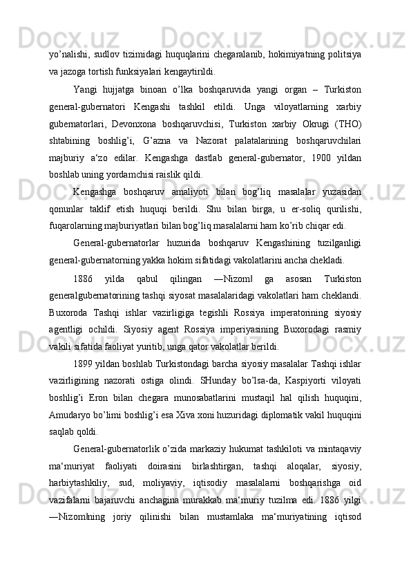 yo’nalishi,  sudlov tizimidagi  huquqlarini  chegaralanib, hokimiyatning politsiya
va jazoga tortish funksiyalari kengaytirildi. 
Yangi   hujjatga   binoan   o’lka   boshqaruvida   yangi   organ   –   Turkiston
general-gubernatori   Kengashi   tashkil   etildi.   Unga   viloyatlarning   xarbiy
gubernatorlari,   Devonxona   boshqaruvchisi,   Turkiston   xarbiy   Okrugi   (THO)
shtabining   boshlig’i,   G’azna   va   Nazorat   palatalarining   boshqaruvchilari
majburiy   a‘zo   edilar.   Kengashga   dastlab   general-gubernator,   1900   yildan
boshlab uning yordamchisi raislik qildi. 
Kengashga   boshqaruv   amaliyoti   bilan   bog’liq   masalalar   yuzasidan
qonunlar   taklif   etish   huquqi   berildi.   Shu   bilan   birga,   u   er-soliq   qurilishi,
fuqarolarning majburiyatlari bilan bog’liq masalalarni ham ko’rib chiqar edi. 
General-gubernatorlar   huzurida   boshqaruv   Kengashining   tuzilganligi
general-gubernatorning yakka hokim sifatidagi vakolatlarini ancha chekladi. 
1886   yilda   qabul   qilingan   ―Nizom   ga   asosan   Turkiston‖
generalgubernatorining tashqi siyosat masalalaridagi vakolatlari ham cheklandi.
Buxoroda   Tashqi   ishlar   vazirligiga   tegishli   Rossiya   imperatorining   siyosiy
agentligi   ochildi.   Siyosiy   agent   Rossiya   imperiyasining   Buxorodagi   rasmiy
vakili sifatida faoliyat yuritib, unga qator vakolatlar berildi. 
1899 yildan boshlab Turkistondagi barcha siyosiy masalalar Tashqi ishlar
vazirligining   nazorati   ostiga   olindi.   SHunday   bo’lsa-da,   Kaspiyorti   viloyati
boshlig’i   Eron   bilan   chegara   munosabatlarini   mustaqil   hal   qilish   huquqini,
Amudaryo bo’limi boshlig’i esa Xiva xoni huzuridagi diplomatik vakil huquqini
saqlab qoldi. 
General-gubernatorlik o’zida markaziy hukumat  tashkiloti  va mintaqaviy
ma‘muriyat   faoliyati   doirasini   birlashtirgan,   tashqi   aloqalar,   siyosiy,
harbiytashkiliy,   sud,   moliyaviy,   iqtisodiy   masalalarni   boshqarishga   oid
vazifalarni   bajaruvchi   anchagina   murakkab   ma‘muriy   tuzilma   edi.   1886   yilgi
―Nizom ning   joriy   qilinishi   bilan   mustamlaka   ma‘muriyatining   iqtisod	
‖