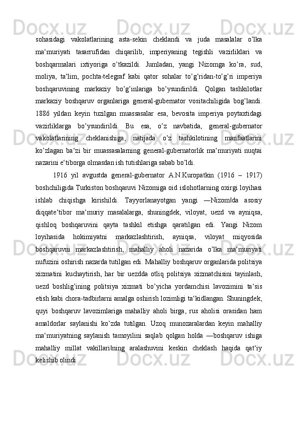 sohasidagi   vakolatlarining   asta-sekin   cheklandi   va   juda   masalalar   o’lka
ma‘muriyati   tasarrufidan   chiqarilib,   imperiyaning   tegishli   vazirliklari   va
boshqarmalari   ixtiyoriga   o’tkazildi.   Jumladan,   yangi   Nizomga   ko’ra,   sud,
moliya,   ta‘lim,   pochta-telegraf   kabi   qator   sohalar   to’g’ridan-to’g’ri   imperiya
boshqaruvining   markaziy   bo’g’inlariga   bo’ysundirildi.   Qolgan   tashkilotlar
markaziy   boshqaruv   organlariga   general-gubernator   vositachiligida   bog’landi.
1886   yildan   keyin   tuzilgan   muassasalar   esa,   bevosita   imperiya   poytaxtidagi
vazirliklarga   bo’ysundirildi.   Bu   esa,   o’z   navbatida,   general-gubernator
vakolatlarining   cheklanishiga,   natijada   o’z   tashkilotining   manfaatlarini
ko’zlagan   ba‘zi   bir   muassasalarning   general-gubernatorlik   ma‘muriyati   nuqtai
nazarini e‘tiborga olmasdan ish tutishlariga sabab bo’ldi. 
1916   yil   avgustda   general-gubernator   A.N.Kuropatkin   (1916   –   1917)
boshchiligida Turkiston boshqaruvi Nizomiga oid islohotlarning oxirgi loyihasi
ishlab   chiqishga   kirishildi.   Tayyorlanayotgan   yangi   ―Nizom da   asosiy‖
diqqate‘tibor   ma‘muriy   masalalarga,   shuningdek,   viloyat,   uezd   va   ayniqsa,
qishloq   boshqaruvini   qayta   tashkil   etishga   qaratilgan   edi.   Yangi   Nizom
loyihasida   hokimiyatni   markazlashtirish,   ayniqsa,   viloyat   miqyosida
boshqaruvni   markazlashtirish,   mahalliy   aholi   nazarida   o’lka   ma‘muriyati
nufuzini oshirish nazarda tutilgan edi. Mahalliy boshqaruv organlarida politsiya
xizmatini   kuchaytirish,   har   bir   uezdda   otliq   politsiya   xizmatchisini   tayinlash,
uezd   boshlig’ining   politsiya   xizmati   bo’yicha   yordamchisi   lavozimini   ta‘sis
etish kabi chora-tadbirlarni amalga oshirish lozimligi ta‘kidlangan. Shuningdek,
quyi   boshqaruv   lavozimlariga   mahalliy   aholi   birga,   rus   aholisi   orasidan   ham
amaldorlar   saylanishi   ko’zda   tutilgan.   Uzoq   munozaralardan   keyin   mahalliy
ma‘muriyatning   saylanish   tamoyilini   saqlab   qolgan   holda   ―boshqaruv   ishiga
mahalliy   millat   vakillari ning   aralashuvini   keskin   cheklash   haqida   qat‘iy	
‖
kelishib olindi.  