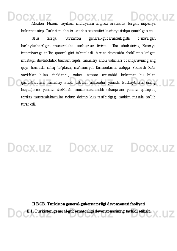 Mazkur   Nizom   loyihasi   mohiyatan   inqiroz   arafasida   turgan   imperiya
hukumatining Turkiston aholisi ustidan nazoratini kuchaytirishga qaratilgan edi.
SHu   tariqa,   Turkiston   general-gubernatorligida   o’rnatilgan
harbiylashtirilgan   mustamlaka   boshqaruv   tizimi   o’lka   aholisining   Rossiya
imperiyasiga   to’liq   qaramligini   ta‘minladi.   Asrlar   davomida   shakllanib   kelgan
mustaqil davlatchilik barham topdi, mahalliy aholi vakillari boshqaruvning eng
quyi   tizimida   soliq   to’plash,   ma‘muriyat   farmonlarini   xalqqa   etkazish   kabi
vazifalar   bilan   cheklandi,   xolos.   Ammo   mustabid   hukumat   bu   bilan
qanoatlanmas,   mahalliy   aholi   ustidan   nazoratni   yanada   kuchaytirish,   uning
huquqlarini   yanada   cheklash,   mustamlakachilik   iskanjasini   yanada   qattiqroq
tortish   mustamlakachilar   uchun   doimo   kun   tartibidgagi   muhim   masala   bo’lib
turar edi. 
 
 
 
 
 
 
 
 
 
 
 
 
 
 
II.BOB. Turkiston general-gubernatorligi devonxonasi faoliyati 
II.1. Turkiston general-gubernatorligi devonxonasining tashkil etilishi 
  