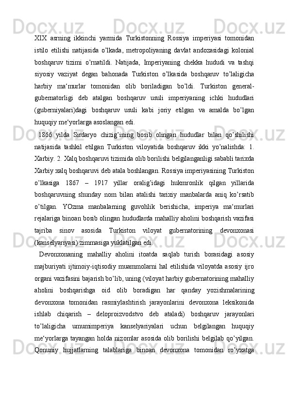 XIX   asrning   ikkinchi   yarmida   Turkistonning   Rossiya   imperiyasi   tomonidan
istilo   etilishi   natijasida   o’lkada,   metropoliyaning   davlat   andozasidagi   kolonial
boshqaruv   tizimi   o’rnatildi.   Natijada,   Imperiyaning   chekka   hududi   va   tashqi
siyosiy   vaziyat   degan   bahonada   Turkiston   o’lkasida   boshqaruv   to’laligicha
harbiy   ma‘murlar   tomonidan   olib   boriladigan   bo’ldi.   Turkiston   general-
gubernatorligi   deb   atalgan   boshqaruv   usuli   imperiyaning   ichki   hududlari
(guberniyalari)dagi   boshqaruv   usuli   kabi   joriy   etilgan   va   amalda   bo’lgan
huquqiy me‘yorlarga asoslangan edi. 
  1866   yilda   Sirdaryo   chizig’ining   bosib   olingan   hududlar   bilan   qo’shilishi
natijasida   tashkil   etilgan   Turkiston   viloyatida   boshqaruv   ikki   yo’nalishda:   1.
Xarbiy. 2. Xalq boshqaruvi tizimida olib borilishi belgilanganligi sababli tarixda
Xarbiy xalq boshqaruvi deb atala boshlangan. Rossiya imperiyasining Turkiston
o’lkasiga   1867   –   1917   yillar   oralig’idagi   hukmronlik   qilgan   yillarida
boshqaruvning   shunday   nom   bilan   atalishi   tarixiy   manbalarda   aniq   ko’rsatib
o’tilgan.   YOzma   manbalarning   guvohlik   berishicha,   imperiya   ma‘murlari
rejalariga binoan bosib olingan hududlarda mahalliy aholini boshqarish vazifasi
tajriba   sinov   asosida   Turkiston   viloyat   gubernatorining   devonxonasi
(kanselyariyasi) zimmasiga yuklatilgan edi. 
  Devonxonaning   mahalliy   aholini   itoatda   saqlab   turish   borasidagi   asosiy
majburiyati   ijtimoiy-iqtisodiy   muammolarni   hal   etilishida   viloyatda   asosiy   ijro
organi vazifasini bajarish bo’lib, uning (viloyat harbiy gubernatorining mahalliy
aholini   boshqarishga   oid   olib   boradigan   har   qanday   yozishmalarining
devonxona   tomonidan   rasmiylashtirish   jarayonlarini   devonxona   leksikonida
ishlab   chiqarish   –   deloproizvodstvo   deb   ataladi)   boshqaruv   jarayonlari
to’laligicha   umumimperiya   kanselyariyalari   uchun   belgilangan   huquqiy
me‘yorlarga  tayangan   holda   nizomlar   asosida   olib  borilishi   belgilab   qo’yilgan.
Qonuniy   hujjatlarning   talablariga   binoan   devonxona   tomonidan   ro’yxatga
