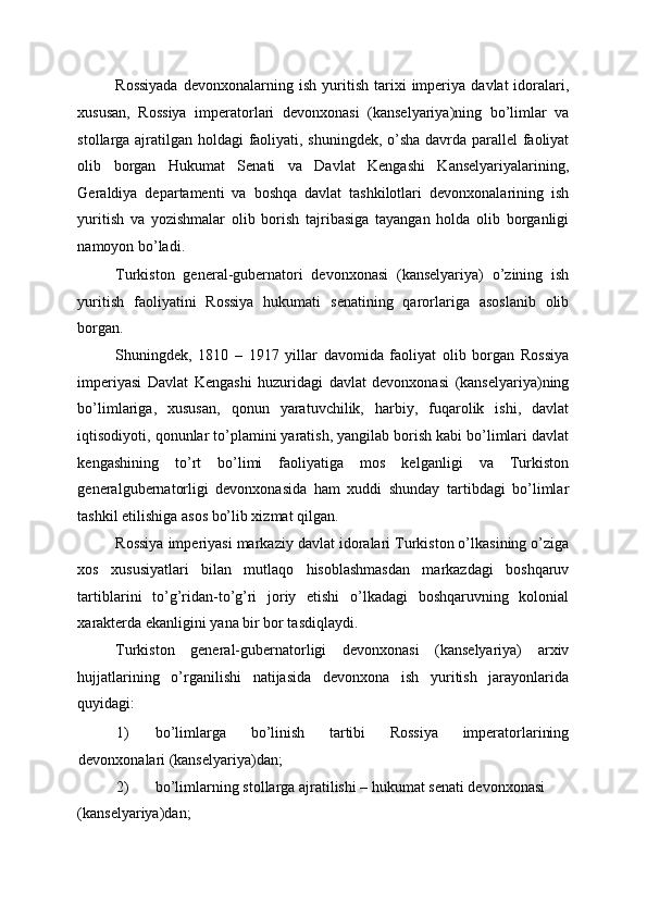 Rossiyada   devonxonalarning  ish   yuritish   tarixi   imperiya   davlat   idoralari,
xususan,   Rossiya   imperatorlari   devonxonasi   (kanselyariya)ning   bo’limlar   va
stollarga ajratilgan holdagi faoliyati, shuningdek, o’sha davrda parallel faoliyat
olib   borgan   Hukumat   Senati   va   Davlat   Kengashi   Kanselyariyalarining,
Geraldiya   departamenti   va   boshqa   davlat   tashkilotlari   devonxonalarining   ish
yuritish   va   yozishmalar   olib   borish   tajribasiga   tayangan   holda   olib   borganligi
namoyon bo’ladi. 
Turkiston   general-gubernatori   devonxonasi   (kanselyariya)   o’zining   ish
yuritish   faoliyatini   Rossiya   hukumati   senatining   qarorlariga   asoslanib   olib
borgan. 
Shuningdek,   1810   –   1917   yillar   davomida   faoliyat   olib   borgan   Rossiya
imperiyasi   Davlat   Kengashi   huzuridagi   davlat   devonxonasi   (kanselyariya)ning
bo’limlariga,   xususan,   qonun   yaratuvchilik,   harbiy,   fuqarolik   ishi,   davlat
iqtisodiyoti, qonunlar to’plamini yaratish, yangilab borish kabi bo’limlari davlat
kengashining   to’rt   bo’limi   faoliyatiga   mos   kelganligi   va   Turkiston
generalgubernatorligi   devonxonasida   ham   xuddi   shunday   tartibdagi   bo’limlar
tashkil etilishiga asos bo’lib xizmat qilgan. 
Rossiya imperiyasi markaziy davlat idoralari Turkiston o’lkasining o’ziga
xos   xususiyatlari   bilan   mutlaqo   hisoblashmasdan   markazdagi   boshqaruv
tartiblarini   to’g’ridan-to’g’ri   joriy   etishi   o’lkadagi   boshqaruvning   kolonial
xarakterda ekanligini yana bir bor tasdiqlaydi. 
Turkiston   general-gubernatorligi   devonxonasi   (kanselyariya)   arxiv
hujjatlarining   o’rganilishi   natijasida   devonxona   ish   yuritish   jarayonlarida
quyidagi: 
1) bo’limlarga   bo’linish   tartibi   Rossiya   imperatorlarining
devonxonalari (kanselyariya)dan; 
2) bo’limlarning stollarga ajratilishi – hukumat senati devonxonasi 
(kanselyariya)dan;  