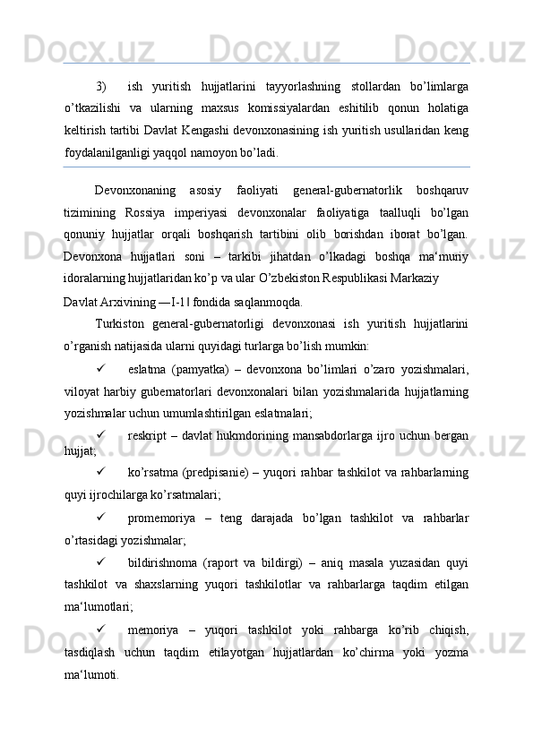 3) ish   yuritish   hujjatlarini   tayyorlashning   stollardan   bo’limlarga
o’tkazilishi   va   ularning   maxsus   komissiyalardan   eshitilib   qonun   holatiga
keltirish tartibi Davlat Kengashi  devonxonasining ish yuritish usullaridan keng
foydalanilganligi yaqqol namoyon bo’ladi. 
Devonxonaning   asosiy   faoliyati   general-gubernatorlik   boshqaruv
tizimining   Rossiya   imperiyasi   devonxonalar   faoliyatiga   taalluqli   bo’lgan
qonuniy   hujjatlar   orqali   boshqarish   tartibini   olib   borishdan   iborat   bo’lgan.
Devonxona   hujjatlari   soni   –   tarkibi   jihatdan   o’lkadagi   boshqa   ma‘muriy
idoralarning hujjatlaridan ko’p va ular O’zbekiston Respublikasi Markaziy 
Davlat Arxivining ―I-1  fondida saqlanmoqda. ‖
Turkiston   general-gubernatorligi   devonxonasi   ish   yuritish   hujjatlarini
o’rganish natijasida ularni quyidagi turlarga bo’lish mumkin: 
 eslatma   (pamyatka)   –   devonxona   bo’limlari   o’zaro   yozishmalari,
viloyat   harbiy   gubernatorlari   devonxonalari   bilan   yozishmalarida   hujjatlarning
yozishmalar uchun umumlashtirilgan eslatmalari; 
 reskript   –   davlat   hukmdorining   mansabdorlarga   ijro   uchun   bergan
hujjat; 
 ko’rsatma  (predpisanie)  –  yuqori   rahbar   tashkilot   va rahbarlarning
quyi ijrochilarga ko’rsatmalari; 
 promemoriya   –   teng   darajada   bo’lgan   tashkilot   va   rahbarlar
o’rtasidagi yozishmalar; 
 bildirishnoma   (raport   va   bildirgi)   –   aniq   masala   yuzasidan   quyi
tashkilot   va   shaxslarning   yuqori   tashkilotlar   va   rahbarlarga   taqdim   etilgan
ma‘lumotlari; 
 memoriya   –   yuqori   tashkilot   yoki   rahbarga   ko’rib   chiqish,
tasdiqlash   uchun   taqdim   etilayotgan   hujjatlardan   ko’chirma   yoki   yozma
ma‘lumoti.  