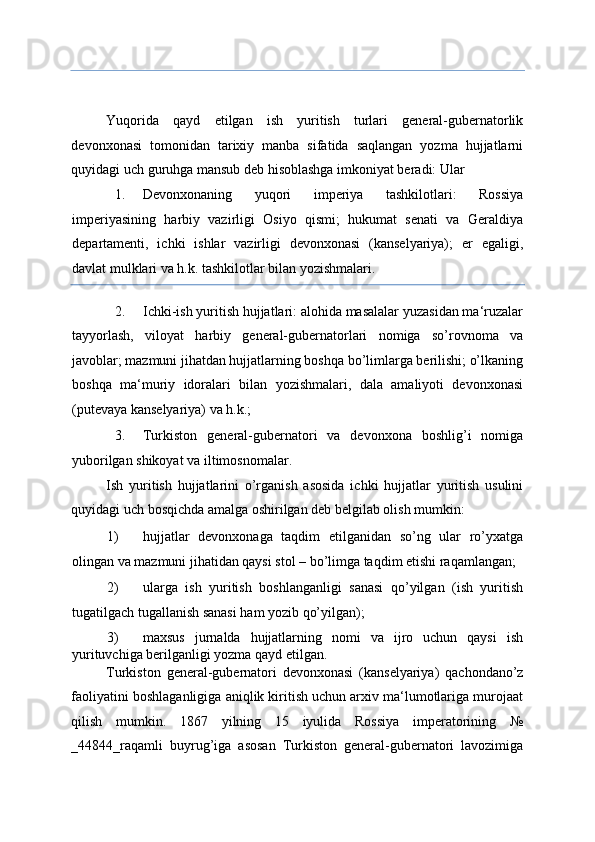  
Yuqorida   qayd   etilgan   ish   yuritish   turlari   general-gubernatorlik
devonxonasi   tomonidan   tarixiy   manba   sifatida   saqlangan   yozma   hujjatlarni
quyidagi uch guruhga mansub deb hisoblashga imkoniyat beradi: Ular 
1. Devonxonaning   yuqori   imperiya   tashkilotlari:   Rossiya
imperiyasining   harbiy   vazirligi   Osiyo   qismi;   hukumat   senati   va   Geraldiya
departamenti,   ichki   ishlar   vazirligi   devonxonasi   (kanselyariya);   er   egaligi,
davlat mulklari va h.k. tashkilotlar bilan yozishmalari. 
2. Ichki-ish yuritish hujjatlari: alohida masalalar yuzasidan ma‘ruzalar
tayyorlash,   viloyat   harbiy   general-gubernatorlari   nomiga   so’rovnoma   va
javoblar; mazmuni jihatdan hujjatlarning boshqa bo’limlarga berilishi; o’lkaning
boshqa   ma‘muriy   idoralari   bilan   yozishmalari,   dala   amaliyoti   devonxonasi
(putevaya kanselyariya) va h.k.; 
3. Turkiston   general-gubernatori   va   devonxona   boshlig’i   nomiga
yuborilgan shikoyat va iltimosnomalar. 
Ish   yuritish   hujjatlarini   o’rganish   asosida   ichki   hujjatlar   yuritish   usulini
quyidagi uch bosqichda amalga oshirilgan deb belgilab olish mumkin: 
1) hujjatlar   devonxonaga   taqdim   etilganidan   so’ng   ular   ro’yxatga
olingan va mazmuni jihatidan qaysi stol – bo’limga taqdim etishi raqamlangan; 
2) ularga   ish   yuritish   boshlanganligi   sanasi   qo’yilgan   (ish   yuritish
tugatilgach tugallanish sanasi ham yozib qo’yilgan); 
3) maxsus   jurnalda   hujjatlarning   nomi   va   ijro   uchun   qaysi   ish
yurituvchiga berilganligi yozma qayd etilgan. 
Turkiston   general-gubernatori   devonxonasi   (kanselyariya)   qachondano’z
faoliyatini boshlaganligiga aniqlik kiritish uchun arxiv ma‘lumotlariga murojaat
qilish   mumkin.   1867   yilning   15   iyulida   Rossiya   imperatorining   №
_484_raqamli   buyrug’iga   asosan   Turkiston   general-gubernatori   lavozimiga 