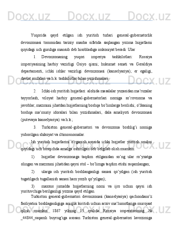 Yuqorida   qayd   etilgan   ish   yuritish   turlari   general-gubernatorlik
devonxonasi   tomonidan   tarixiy   manba   sifatida   saqlangan   yozma   hujjatlarni
quyidagi uch guruhga mansub deb hisoblashga imkoniyat beradi: Ular 
1. Devonxonaning   yuqori   imperiya   tashkilotlari:   Rossiya
imperiyasining   harbiy   vazirligi   Osiyo   qismi;   hukumat   senati   va   Geraldiya
departamenti,   ichki   ishlar   vazirligi   devonxonasi   (kanselyariya);   er   egaligi,
davlat mulklari va h.k. tashkilotlar bilan yozishmalari. 
2. Ichki-ish yuritish hujjatlari: alohida masalalar yuzasidan ma‘ruzalar
tayyorlash,   viloyat   harbiy   general-gubernatorlari   nomiga   so’rovnoma   va
javoblar; mazmuni jihatdan hujjatlarning boshqa bo’limlarga berilishi; o’lkaning
boshqa   ma‘muriy   idoralari   bilan   yozishmalari,   dala   amaliyoti   devonxonasi
(putevaya kanselyariya) va h.k.; 
3. Turkiston   general-gubernatori   va   devonxona   boshlig’i   nomiga
yuborilgan shikoyat va iltimosnomalar. 
Ish   yuritish   hujjatlarini   o’rganish   asosida   ichki   hujjatlar   yuritish   usulini
quyidagi uch bosqichda amalga oshirilgan deb belgilab olish mumkin: 
1) hujjatlar   devonxonaga   taqdim   etilganidan   so’ng   ular   ro’yxatga
olingan va mazmuni jihatidan qaysi stol – bo’limga taqdim etishi raqamlangan; 
2) ularga   ish   yuritish   boshlanganligi   sanasi   qo’yilgan   (ish   yuritish
tugatilgach tugallanish sanasi ham yozib qo’yilgan); 
3) maxsus   jurnalda   hujjatlarning   nomi   va   ijro   uchun   qaysi   ish
yurituvchiga berilganligi yozma qayd etilgan. 
Turkiston   general-gubernatori   devonxonasi   (kanselyariya)   qachondano’z
faoliyatini boshlaganligiga aniqlik kiritish uchun arxiv ma‘lumotlariga murojaat
qilish   mumkin.   1867   yilning   15   iyulida   Rossiya   imperatorining   №
_484_raqamli   buyrug’iga   asosan   Turkiston   general-gubernatori   lavozimiga