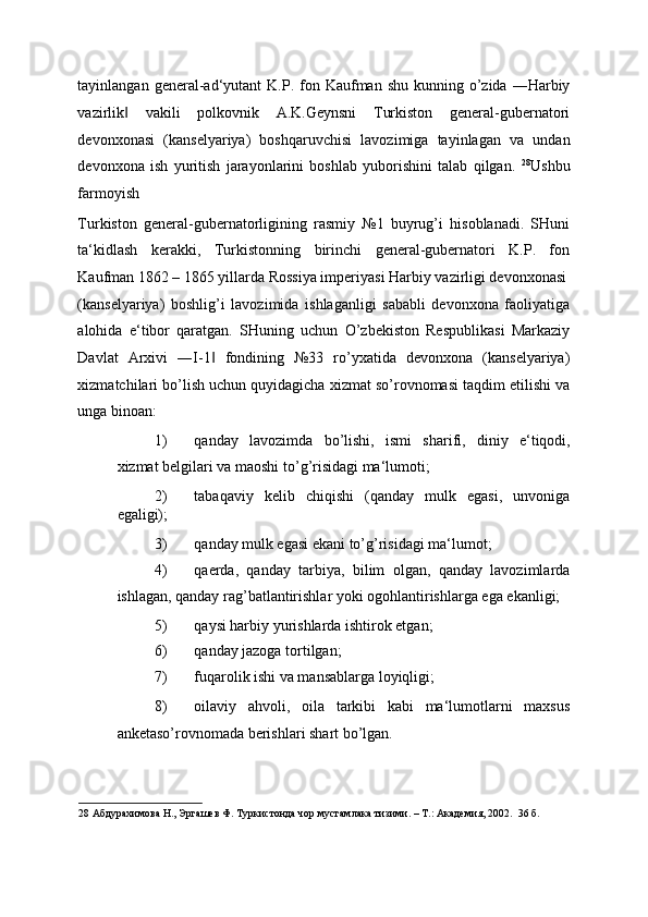 tayinlangan  general-ad‘yutant  K.P.  fon  Kaufman shu  kunning  o’zida  ―Harbiy
vazirlik   vakili   polkovnik   A.K.Geynsni   Turkiston   general-gubernatori‖
devonxonasi   (kanselyariya)   boshqaruvchisi   lavozimiga   tayinlagan   va   undan
devonxona   ish   yuritish   jarayonlarini   boshlab   yuborishini   talab   qilgan.   28
Ushbu
farmoyish 
Turkiston   general-gubernatorligining   rasmiy   №1   buyrug’i   hisoblanadi.   SHuni
ta‘kidlash   kerakki,   Turkistonning   birinchi   general-gubernatori   K.P.   fon
Kaufman 1862 – 1865 yillarda Rossiya imperiyasi Harbiy vazirligi devonxonasi
(kanselyariya)   boshlig’i   lavozimida   ishlaganligi   sababli   devonxona   faoliyatiga
alohida   e‘tibor   qaratgan.   SHuning   uchun   O’zbekiston   Respublikasi   Markaziy
Davlat   Arxivi   ―I-1   fondining   №33   ro’yxatida   devonxona   (kanselyariya)	
‖
xizmatchilari bo’lish uchun quyidagicha xizmat so’rovnomasi taqdim etilishi va
unga binoan: 
1) qanday   lavozimda   bo ’ lishi ,   ismi   sharifi ,   diniy   e ‘ tiqodi ,
xizmat   belgilari   va   maoshi   to ’ g ’ risidagi   ma ‘ lumoti ; 
2) tabaqaviy   kelib   chiqishi   (qanday   mulk   egasi,   unvoniga
egaligi); 
3) qanday mulk egasi ekani to’g’risidagi ma‘lumot; 
4) qaerda,   qanday   tarbiya,   bilim   olgan,   qanday   lavozimlarda
ishlagan, qanday rag’batlantirishlar yoki ogohlantirishlarga ega ekanligi; 
5) qaysi harbiy yurishlarda ishtirok etgan; 
6) qanday jazoga tortilgan; 
7) fuqarolik ishi va mansablarga loyiqligi; 
8) oilaviy   ahvoli,   oila   tarkibi   kabi   ma‘lumotlarni   maxsus
anketaso’rovnomada berishlari shart bo’lgan. 
28  Абдурахимова Н., Эргашев Ф. Туркистонда чор мустамлака тизими. – Т.: Академия, 2002.  36 б. 
  