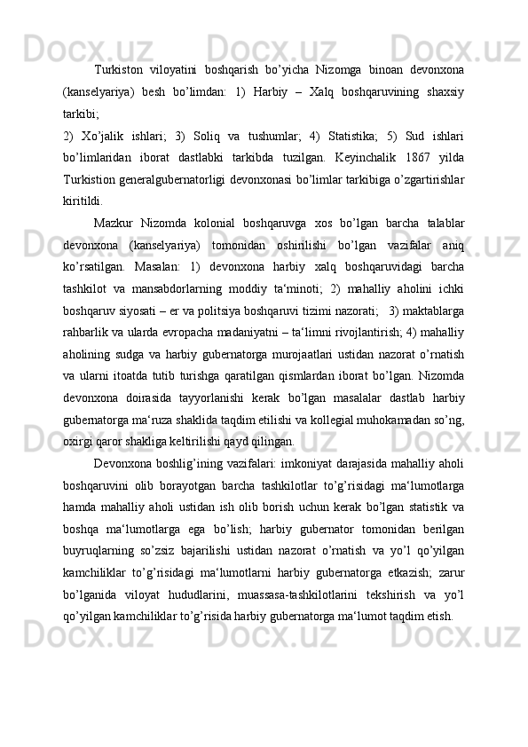 Turkiston   viloyatini   boshqarish   bo’yicha   Nizomga   binoan   devonxona
(kanselyariya)   besh   bo’limdan:   1)   Harbiy   –   Xalq   boshqaruvining   shaxsiy
tarkibi; 
2)   Xo’jalik   ishlari;   3)   Soliq   va   tushumlar;   4)   Statistika;   5)   Sud   ishlari
bo’limlaridan   iborat   dastlabki   tarkibda   tuzilgan.   Keyinchalik   1867   yilda
Turkistion generalgubernatorligi devonxonasi bo’limlar tarkibiga o’zgartirishlar
kiritildi. 
Mazkur   Nizomda   kolonial   boshqaruvga   xos   bo’lgan   barcha   talablar
devonxona   (kanselyariya)   tomonidan   oshirilishi   bo’lgan   vazifalar   aniq
ko’rsatilgan.   Masalan:   1)   devonxona   harbiy   xalq   boshqaruvidagi   barcha
tashkilot   va   mansabdorlarning   moddiy   ta‘minoti;   2)   mahalliy   aholini   ichki
boshqaruv siyosati – er va politsiya boshqaruvi tizimi nazorati;   3) maktablarga
rahbarlik va ularda evropacha madaniyatni – ta‘limni rivojlantirish; 4) mahalliy
aholining   sudga   va   harbiy   gubernatorga   murojaatlari   ustidan   nazorat   o’rnatish
va   ularni   itoatda   tutib   turishga   qaratilgan   qismlardan   iborat   bo’lgan.   Nizomda
devonxona   doirasida   tayyorlanishi   kerak   bo’lgan   masalalar   dastlab   harbiy
gubernatorga ma‘ruza shaklida taqdim etilishi va kollegial muhokamadan so’ng,
oxirgi qaror shakliga keltirilishi qayd qilingan. 
Devonxona   boshlig’ining   vazifalari:   imkoniyat   darajasida   mahalliy   aholi
boshqaruvini   olib   borayotgan   barcha   tashkilotlar   to’g’risidagi   ma‘lumotlarga
hamda   mahalliy   aholi   ustidan   ish   olib   borish   uchun   kerak   bo’lgan   statistik   va
boshqa   ma‘lumotlarga   ega   bo’lish;   harbiy   gubernator   tomonidan   berilgan
buyruqlarning   so’zsiz   bajarilishi   ustidan   nazorat   o’rnatish   va   yo’l   qo’yilgan
kamchiliklar   to’g’risidagi   ma‘lumotlarni   harbiy   gubernatorga   etkazish;   zarur
bo’lganida   viloyat   hududlarini,   muassasa-tashkilotlarini   tekshirish   va   yo’l
qo’yilgan kamchiliklar to’g’risida harbiy gubernatorga ma‘lumot taqdim etish. 
   