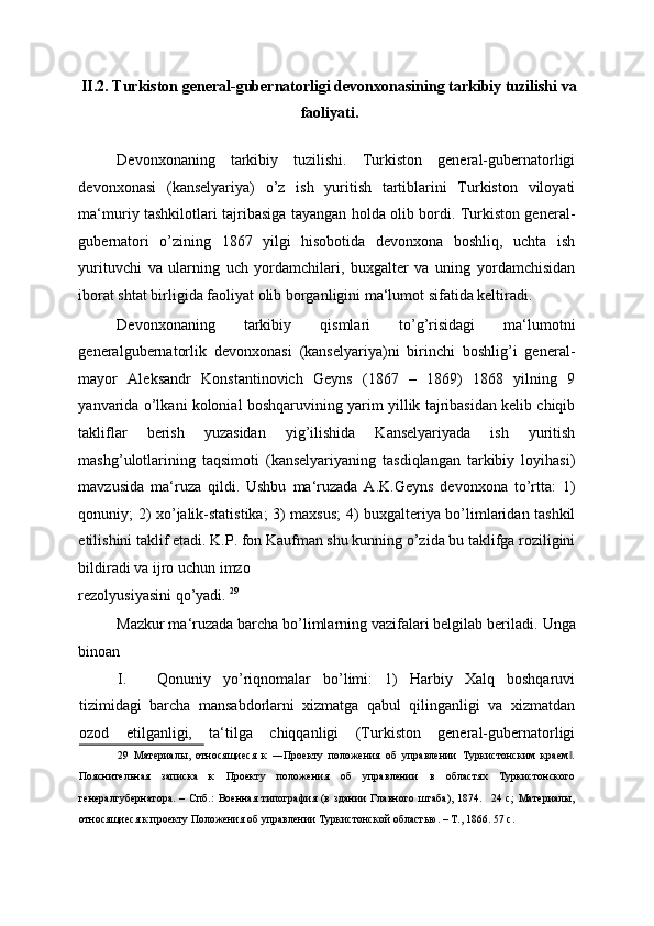 II.2. Turkiston general-gubernatorligi devonxonasining tarkibiy tuzilishi va
faoliyati. 
 
Devonxonaning   tarkibiy   tuzilishi.   Turkiston   general-gubernatorligi
devonxonasi   (kanselyariya)   o’z   ish   yuritish   tartiblarini   Turkiston   viloyati
ma‘muriy tashkilotlari tajribasiga tayangan holda olib bordi. Turkiston general-
gubernatori   o’zining   1867   yilgi   hisobotida   devonxona   boshliq,   uchta   ish
yurituvchi   va   ularning   uch   yordamchilari,   buxgalter   va   uning   yordamchisidan
iborat shtat birligida faoliyat olib borganligini ma‘lumot sifatida keltiradi. 
Devonxonaning   tarkibiy   qismlari   to’g’risidagi   ma‘lumotni
generalgubernatorlik   devonxonasi   (kanselyariya)ni   birinchi   boshlig’i   general-
mayor   Aleksandr   Konstantinovich   Geyns   (1867   –   1869)   1868   yilning   9
yanvarida o’lkani kolonial boshqaruvining yarim yillik tajribasidan kelib chiqib
takliflar   berish   yuzasidan   yig’ilishida   Kanselyariyada   ish   yuritish
mashg’ulotlarining   taqsimoti   (kanselyariyaning   tasdiqlangan   tarkibiy   loyihasi)
mavzusida   ma‘ruza   qildi.   Ushbu   ma‘ruzada   A.K.Geyns   devonxona   to’rtta:   1)
qonuniy; 2) xo’jalik-statistika; 3) maxsus; 4) buxgalteriya bo’limlaridan tashkil
etilishini taklif etadi. K.P. fon Kaufman shu kunning o’zida bu taklifga roziligini
bildiradi va ijro uchun imzo 
rezolyusiyasini qo’yadi.  29
 
Mazkur ma‘ruzada barcha bo’limlarning vazifalari belgilab beriladi.  Unga
binoan 
I. Qonuniy   yo’riqnomalar   bo’limi:   1)   Harbiy   Xalq   boshqaruvi
tizimidagi   barcha   mansabdorlarni   xizmatga   qabul   qilinganligi   va   xizmatdan
ozod   etilganligi,   ta‘tilga   chiqqanligi   (Turkiston   general-gubernatorligi
29   Материалы,   относящиеся   к   ―Проекту   положения   об   управлении   Туркистонским   краем .‖
Пояснительная   записка   к   Проекту   положения   об   управлении   в   областях   Туркистонского
генералгубернатора.   –   Спб.:   Военная   типография   (в   здании   Главного   штаба),   1874.     24   с;   Материалы,
относящиеся к проекту Положения об управлении Туркистонской областью. – Т., 1866. 57 с. 
  