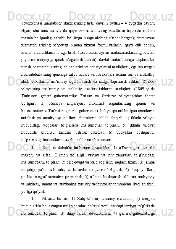 devonxonasi  mansabdor   shaxslarining  ta‘til   davri  2  oydan –  4 oygacha  davom
etgan,   shu   bois   bu   davrda   qaysi   xizmatchi   uning   vazifasini   bajarishi   muhim
masala   bo’lganligi   sababli   bo’limga  bunga   alohida   e‘tibor   bergan);   devonxona
xizmatchilarining   ro’yxatga   binoan   xizmat   formulyarlarini   qayd   etib   borish,
xizmat   mansablarini   o’zgartirish   (devonxona   ayrim   mutaxassislarining   xizmat
joylarini   ehtiyojiga   qarab   o’zgartirib   borish);   davlat   mukofotlariga   taqdimotlar
tuzish, xizmatchilarning ish haqlarini va pensiyalarini tasdiqlash, egallab turgan
mansabdorlarning   qonunga   xilof   ishlari   va   harakatlari   uchun   rus   va   mahalliy
aholi   vakillarini   ma‘muriy   ogohlantirish   va   sudga   topshirish   ishlari;   2)   ikki
viloyatning   ma‘muriy   va   tashkiliy   tuzilish   ishlarini   tasdiqlash   (1869   yilda
Turkiston   general-gubernatorligi   Ettisuv   va   Sirdaryo   viloyatlaridan   iborat
bo’lgan);   3)   Rossiya   imperiyasi   hukumat   organlarining   qonun   va
ko’rsatmalarida Turkiston general-gubernatori faoliyatiga oid bo’lgan qismlarini
aniqlash   va   amaliyotga   qo’llash   choralarini   ishlab   chiqish;   4)   ikkala   viloyat
hududidagi   voqealar   to’g’risida   ma‘lumotlar   to’plash;   5)   ikkala   viloyat
hududida   shubhali   kishilar   ustidan   nazorat;   6)   viloyatlar   boshqaruvi
to’g’risidagi hisobotlarni tuzish – ishlarini olib borgan. 
II. Xo’jalik-statistika   bo’limining   vazifalari:   1)   o’lkaning   er   tuzilishi
makoni   va   sifati.   O’rmon   xo’jaligi,   yaylov   va   suv   zahiralari   to’g’risidagi
ma‘lumotlarni to’plash; 2) oziq-ovqat va xalq sog’liqni saqlash tizimi; 3) jamoa
xo’jaligi,   ya‘ni   turli   soliq   va   to’lovlar   miqdorini   belgilash;   4)   aloqa   yo’llari,
pochta-telegraf   xizmatini   joriy   etish;   5)   o’lkani   boshqarish   ishlarini   moliyaviy
ta‘minlash,   sanoat   va   savdoning   xususiy   tadbirkorlar   tomonidan   rivojlanishini
yo’lga qo’yish. 
III. Maxsus   bo’lim:   1)   Xalq   ta‘limi,   umumiy   masalalar;   2)   chegara
hududlarida bo’layotgan turli voqealar, qo’shni xonliklardagi vaziyat to’g’risida
ma‘lumotlar   to’plash;   3)   diniy   ishlar   devonxonasi;   4)   general-gubernatorga 