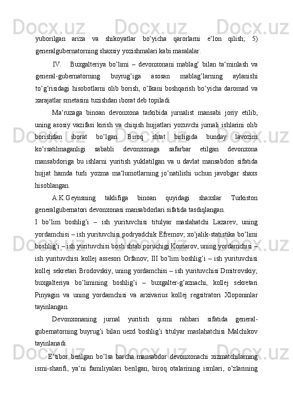 yuborilgan   ariza   va   shikoyatlar   bo’yicha   qarorlarni   e‘lon   qilish;   5)
generalgubernatorning shaxsiy yozishmalari kabi masalalar. 
IV. Buxgalteriya   bo’limi   –   devonxonani   mablag’   bilan   ta‘minlash   va
general-gubernatorning   buyrug’iga   asosan   mablag’larning   aylanishi
to’g’risidagi   hisobotlarni   olib   borish,   o’lkani   boshqarish   bo’yicha   daromad   va
xarajatlar smetasini tuzishdan iborat deb topiladi. 
Ma‘ruzaga   binoan   devonxona   tarkibida   jurnalist   mansabi   joriy   etilib,
uning  asosiy   vazifasi  kirish  va  chiqish   hujjatlari  yozuvchi   jurnali  ishlarini   olib
borishdan   iborat   bo’lgan.   Biroq   shtat   birligida   bunday   lavozim
ko’rsatilmaganligi   sababli   devonxonaga   safarbar   etilgan   devonxona
mansabdoriga   bu   ishlarni   yuritish   yuklatilgan   va   u   davlat   mansabdori   sifatida
hujjat   hamda   turli   yozma   ma‘lumotlarning   jo’natilishi   uchun   javobgar   shaxs
hisoblangan. 
A.K.Geynsning   taklifiga   binoan   quyidagi   shaxslar   Turkiston
generalgubernatori devonxonasi mansabdorlari sifatida tasdiqlangan. 
I   bo’lim   boshlig’i   –   ish   yurituvchisi   titulyar   maslahatchi   Lazarev,   uning
yordamchisi – ish yurituvchisi podryadchik Efremov; xo’jalik-statistika bo’limi
boshlig’i – ish yurituvchisi bosh shtab poruchigi Komarov, uning yordamchisi –
ish   yurituvchisi   kollej   assesori   Orfanov;   III   bo’lim   boshlig’i   –   ish   yurituvchisi
kollej sekretari Brodovskiy, uning yordamchisi – ish yurituvchisi Dmitrovskiy;
buxgalteriya   bo’limining   boshlig’i   –   buxgalter-g’aznachi,   kollej   sekretari
Pinyagin   va   uning   yordamchisi   va   arxivarius   kollej   regsitratori   Xloponinlar
tayinlangan. 
Devonxonaning   jurnal   yuritish   qismi   rahbari   sifatida   general-
gubernatorning   buyrug’i   bilan   uezd   boshlig’i   titulyar   maslahatchisi   Malchikov
tayinlanadi. 
E‘tibor   berilgan   bo’lsa   barcha   mansabdor   devonxonachi   xizmatchilarning
ismi-sharifi,   ya‘ni   familiyalari   berilgan,   biroq   otalarining   ismlari,   o’zlarining 