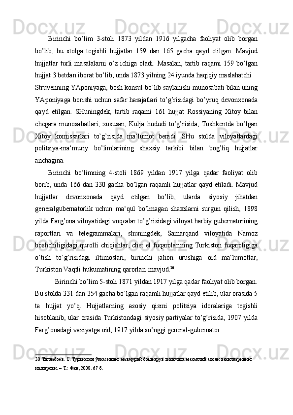 Birinchi   bo’lim   3-stoli   1873   yildan   1916   yilgacha   faoliyat   olib   borgan
bo’lib,   bu   stolga   tegishli   hujjatlar   159   dan   165   gacha   qayd   etilgan.   Mavjud
hujjatlar   turli   masalalarni   o’z   ichiga   oladi.   Masalan,   tartib   raqami   159   bo’lgan
hujjat 3 betdan iborat bo’lib, unda 1873 yilning 24 iyunda haqiqiy maslahatchi 
Struvenning YAponiyaga, bosh konsul bo’lib saylanishi munosabati bilan uning
YAponiyaga   borishi   uchun   safar   harajatlari   to’g’risidagi   bo’yruq   devonxonada
qayd   etilgan.   SHuningdek,   tartib   raqami   161   hujjat   Rossiyaning   Xitoy   bilan
chegara   munosabatlari,   xususan,   Kulja   hududi   to’g’risida,   Toshkentda   bo’lgan
Xitoy   komissarlari   to’g’risida   ma‘lumot   beradi.   SHu   stolda   viloyatlardagi
politsiya-ma‘muriy   bo’limlarining   shaxsiy   tarkibi   bilan   bog’liq   hujjatlar
anchagina. 
Birinchi   bo’limning   4-stoli   1869   yildan   1917   yilga   qadar   faoliyat   olib
borib,   unda  166   dan   330  gacha   bo’lgan  raqamli   hujjatlar   qayd  etiladi.   Mavjud
hujjatlar   devonxonada   qayd   etilgan   bo’lib,   ularda   siyosiy   jihatdan
generalgubernatorlik   uchun   ma‘qul   bo’lmagan   shaxslarni   surgun   qilish,   1898
yilda Farg’ona viloyatidagi voqealar to’g’risidagi viloyat harbiy gubernatorining
raportlari   va   telegrammalari,   shuningdek,   Samarqand   viloyatida   Namoz
boshchiligidagi  qurolli chiqishlar, chet el  fuqarolarining Turkiston fuqaroligiga
o’tish   to’g’risidagi   iltimoslari,   birinchi   jahon   urushiga   oid   ma‘lumotlar,
Turkiston Vaqtli hukumatining qarorlari mavjud. 30
 
Birinchi bo’lim 5-stoli 1871 yildan 1917 yilga qadar faoliyat olib borgan. 
Bu stolda 331 dan 354 gacha bo’lgan raqamli hujjatlar qayd etilib, ular orasida 5
ta   hujjat   yo’q.   Hujjatlarning   asosiy   qismi   politsiya   idoralariga   tegishli
hisoblanib, ular orasida  Turkistondagi  siyosiy partiyalar to’g’risida, 1907 yilda
Farg’onadagi vaziyatga oid, 1917 yilda so’nggi general-gubernator 
30  Тиллабоев. С. Туркистон ўлкасининг маъмурий бошқарув тизимида маҳаллий аҳоли вакилларининг 
иштироки. – Т.: Фан, 2008. 67 б.  
  