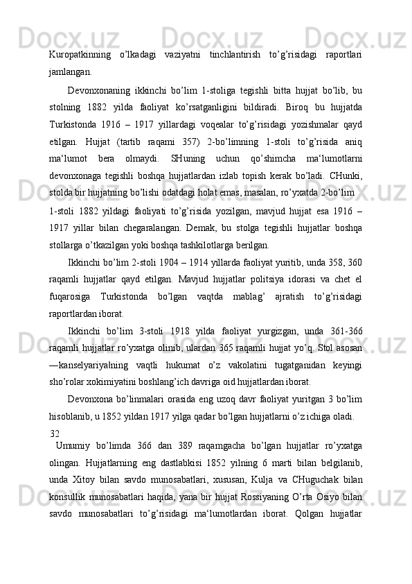 Kuropatkinning   o’lkadagi   vaziyatni   tinchlantirish   to’g’risidagi   raportlari
jamlangan. 
Devonxonaning   ikkinchi   bo’lim   1-stoliga   tegishli   bitta   hujjat   bo’lib,   bu
stolning   1882   yilda   faoliyat   ko’rsatganligini   bildiradi.   Biroq   bu   hujjatda
Turkistonda   1916   –   1917   yillardagi   voqealar   to’g’risidagi   yozishmalar   qayd
etilgan.   Hujjat   (tartib   raqami   357)   2-bo’limning   1-stoli   to’g’risida   aniq
ma‘lumot   bera   olmaydi.   SHuning   uchun   qo’shimcha   ma‘lumotlarni
devonxonaga   tegishli   boshqa   hujjatlardan   izlab   topish   kerak   bo’ladi.   CHunki,
stolda bir hujjatning bo’lishi odatdagi holat emas, masalan, ro’yxatda 2-bo’lim 
1-stoli   1882   yildagi   faoliyati   to’g’risida   yozilgan,   mavjud   hujjat   esa   1916   –
1917   yillar   bilan   chegaralangan.   Demak,   bu   stolga   tegishli   hujjatlar   boshqa
stollarga o’tkazilgan yoki boshqa tashkilotlarga berilgan. 
Ikkinchi bo’lim 2-stoli 1904 – 1914 yillarda faoliyat yuritib, unda 358, 360
raqamli   hujjatlar   qayd   etilgan.   Mavjud   hujjatlar   politsiya   idorasi   va   chet   el
fuqarosiga   Turkistonda   bo’lgan   vaqtda   mablag’   ajratish   to’g’risidagi
raportlardan iborat. 
Ikkinchi   bo’lim   3-stoli   1918   yilda   faoliyat   yurgizgan,   unda   361-366
raqamli hujjatlar ro’yxatga olinib, ulardan 365 raqamli hujjat yo’q. Stol asosan
―kanselyariya ning   vaqtli   hukumat   o’z   vakolatini   tugatganidan   keyingi‖
sho’rolar xokimiyatini boshlang’ich davriga oid hujjatlardan iborat. 
Devonxona  bo’linmalari  orasida   eng  uzoq  davr   faoliyat  yuritgan  3  bo’lim
hisoblanib, u 1852 yildan 1917 yilga qadar bo’lgan hujjatlarni o’z ichiga oladi. 
32
Umumiy   bo’limda   366   dan   389   raqamgacha   bo’lgan   hujjatlar   ro’yxatga
olingan.   Hujjatlarning   eng   dastlabkisi   1852   yilning   6   marti   bilan   belgilanib,
unda   Xitoy   bilan   savdo   munosabatlari,   xususan,   Kulja   va   CHuguchak   bilan
konsullik   munosabatlari   haqida,   yana   bir   hujjat   Rossiyaning   O’rta   Osiyo   bilan
savdo   munosabatlari   to’g’risidagi   ma‘lumotlardan   iborat.   Qolgan   hujjatlar 