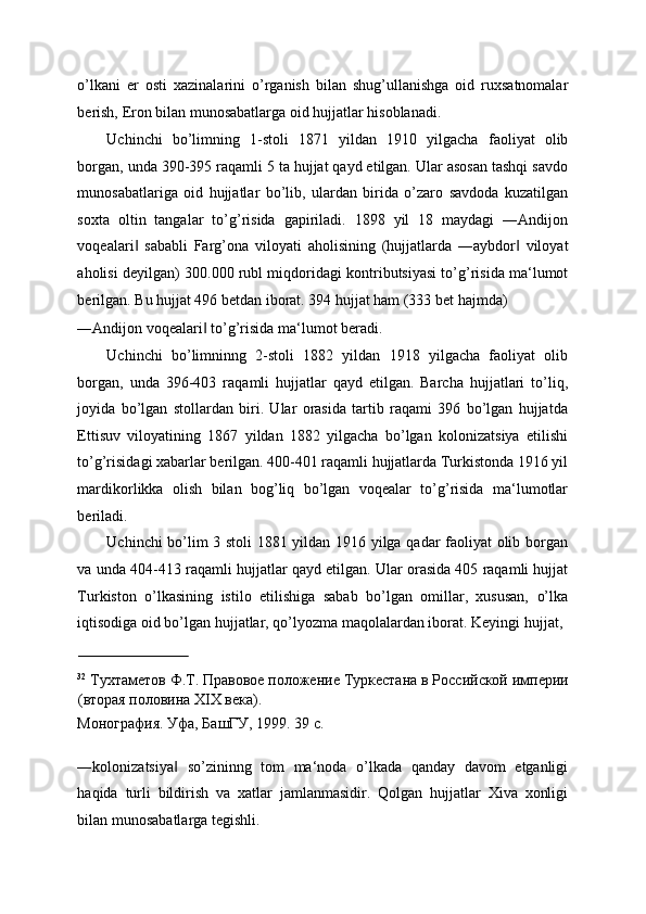 o’lkani   er   osti   xazinalarini   o’rganish   bilan   shug’ullanishga   oid   ruxsatnomalar
berish, Eron bilan munosabatlarga oid hujjatlar hisoblanadi. 
Uchinchi   bo’limning   1-stoli   1871   yildan   1910   yilgacha   faoliyat   olib
borgan, unda 390-395 raqamli 5 ta hujjat qayd etilgan. Ular asosan tashqi savdo
munosabatlariga   oid   hujjatlar   bo’lib,   ulardan   birida   o’zaro   savdoda   kuzatilgan
soxta   oltin   tangalar   to’g’risida   gapiriladi.   1898   yil   18   maydagi   ―Andijon
voqealari   sababli   Farg’ona   viloyati   aholisining   (hujjatlarda   ―aybdor   viloyat‖ ‖
aholisi deyilgan) 300.000 rubl miqdoridagi kontributsiyasi to’g’risida ma‘lumot
berilgan. Bu hujjat 496 betdan iborat. 394 hujjat ham (333 bet hajmda) 
―Andijon voqealari  to’g’risida ma‘lumot beradi. 	
‖
Uchinchi   bo’limninng   2-stoli   1882   yildan   1918   yilgacha   faoliyat   olib
borgan,   unda   396-403   raqamli   hujjatlar   qayd   etilgan.   Barcha   hujjatlari   to’liq,
joyida   bo’lgan   stollardan   biri.   Ular   orasida   tartib   raqami   396   bo’lgan   hujjatda
Ettisuv   viloyatining   1867   yildan   1882   yilgacha   bo’lgan   kolonizatsiya   etilishi
to’g’risidagi xabarlar berilgan. 400-401 raqamli hujjatlarda Turkistonda 1916 yil
mardikorlikka   olish   bilan   bog’liq   bo’lgan   voqealar   to’g’risida   ma‘lumotlar
beriladi. 
Uchinchi bo’lim 3 stoli  1881 yildan 1916 yilga qadar faoliyat olib borgan
va unda 404-413 raqamli hujjatlar qayd etilgan. Ular orasida 405 raqamli hujjat
Turkiston   o’lkasining   istilo   etilishiga   sabab   bo’lgan   omillar,   xususan,   o’lka
iqtisodiga oid bo’lgan hujjatlar, qo’lyozma maqolalardan iborat.  Keyingi hujjat, 
                             
32
  Тухтаметов Ф.Т. Правовое положение Туркестана в Российской империи
(вторая половина ХIХ века). 
Монография. Уфа, БашГУ, 1999. 39 с. 
 
―kolonizatsiya   so’zininng   tom   ma‘noda   o’lkada   qanday   davom   etganligi	
‖
haqida   turli   bildirish   va   xatlar   jamlanmasidir.   Qolgan   hujjatlar   Xiva   xonligi
bilan munosabatlarga tegishli.  