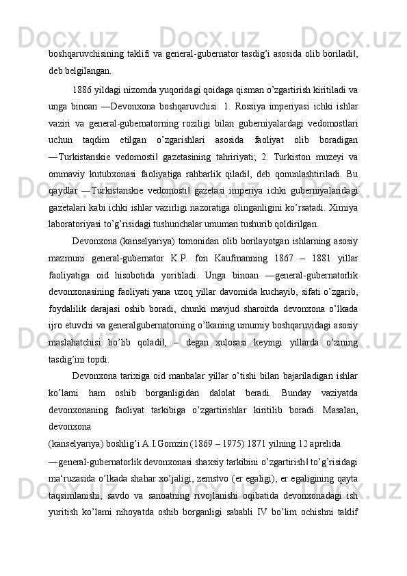 boshqaruvchisining taklifi va general-gubernator  tasdig’i  asosida  olib boriladi ,‖
deb belgilangan. 
1886 yildagi nizomda yuqoridagi qoidaga qisman o’zgartirish kiritiladi va
unga   binoan   ―Devonxona   boshqaruvchisi:   1.   Rossiya   imperiyasi   ichki   ishlar
vaziri   va   general-gubernatorning   roziligi   bilan   guberniyalardagi   vedomostlari
uchun   taqdim   etilgan   o’zgarishlari   asosida   faoliyat   olib   boradigan
―Turkistanskie   vedomosti   gazetasining   tahririyati;   2.   Turkiston   muzeyi   va	
‖
ommaviy   kutubxonasi   faoliyatiga   rahbarlik   qiladi ,   deb   qonunlashtiriladi.   Bu	
‖
qaydlar   ―Turkistanskie   vedomosti   gazetasi   imperiya   ichki   guberniyalaridagi	
‖
gazetalari kabi ichki ishlar vazirligi nazoratiga olinganligini ko’rsatadi. Ximiya
laboratoriyasi to’g’risidagi tushunchalar umuman tushurib qoldirilgan. 
Devonxona (kanselyariya)  tomonidan olib borilayotgan ishlarning asosiy
mazmuni   general-gubernator   K.P.   fon   Kaufmanning   1867   –   1881   yillar
faoliyatiga   oid   hisobotida   yoritiladi.   Unga   binoan   ―general-gubernatorlik
devonxonasining faoliyati yana uzoq yillar  davomida kuchayib, sifati o’zgarib,
foydalilik   darajasi   oshib   boradi,   chunki   mavjud   sharoitda   devonxona   o’lkada
ijro etuvchi va generalgubernatorning o’lkaning umumiy boshqaruvidagi asosiy
maslahatchisi   bo’lib   qoladi ,   –   degan   xulosasi   keyingi   yillarda   o’zining	
‖
tasdig’ini topdi. 
Devonxona   tarixiga   oid   manbalar   yillar   o’tishi   bilan   bajariladigan   ishlar
ko’lami   ham   oshib   borganligidan   dalolat   beradi.   Bunday   vaziyatda
devonxonaning   faoliyat   tarkibiga   o’zgartirishlar   kiritilib   boradi.   Masalan,
devonxona 
(kanselyariya) boshlig’i A.I.Gomzin (1869 – 1975) 1871 yilning 12 aprelida 
―general-gubernatorlik devonxonasi shaxsiy tarkibini o’zgartirish  to’g’risidagi	
‖
ma‘ruzasida o’lkada shahar xo’jaligi, zemstvo (er egaligi), er egaligining qayta
taqsimlanishi,   savdo   va   sanoatning   rivojlanishi   oqibatida   devonxonadagi   ish
yuritish   ko’lami   nihoyatda   oshib   borganligi   sababli   IV   bo’lim   ochishni   taklif 