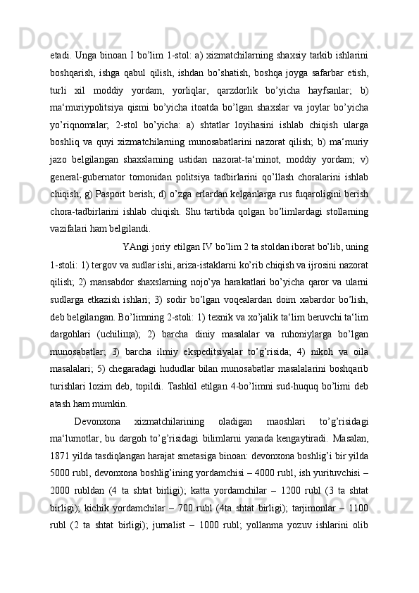 etadi. Unga binoan I  bo’lim  1-stol:  a)  xizmatchilarning shaxsiy  tarkib ishlarini
boshqarish,   ishga   qabul   qilish,   ishdan   bo’shatish,   boshqa   joyga   safarbar   etish,
turli   xil   moddiy   yordam,   yorliqlar,   qarzdorlik   bo’yicha   hayfsanlar;   b)
ma‘muriypolitsiya   qismi   bo’yicha   itoatda   bo’lgan   shaxslar   va   joylar   bo’yicha
yo’riqnomalar;   2-stol   bo’yicha:   a)   shtatlar   loyihasini   ishlab   chiqish   ularga
boshliq   va   quyi   xizmatchilarning   munosabatlarini   nazorat   qilish;   b)   ma‘muriy
jazo   belgilangan   shaxslarning   ustidan   nazorat-ta‘minot,   moddiy   yordam;   v)
general-gubernator   tomonidan   politsiya   tadbirlarini   qo’llash   choralarini   ishlab
chiqish; g) Pasport berish; d) o’zga erlardan kelganlarga rus fuqaroligini berish
chora-tadbirlarini   ishlab   chiqish.   Shu   tartibda   qolgan   bo’limlardagi   stollarning
vazifalari ham belgilandi. 
YAngi joriy etilgan IV bo’lim 2 ta stoldan iborat bo’lib, uning 
1-stoli: 1) tergov va sudlar ishi, ariza-istaklarni ko’rib chiqish va ijrosini nazorat
qilish;   2)   mansabdor   shaxslarning   nojo’ya   harakatlari   bo’yicha   qaror   va   ularni
sudlarga   etkazish   ishlari;   3)   sodir   bo’lgan   voqealardan   doim   xabardor   bo’lish,
deb belgilangan. Bo’limning 2-stoli: 1) texnik va xo’jalik ta‘lim beruvchi ta‘lim
dargohlari   (uchili щ a);   2)   barcha   diniy   masalalar   va   ruhoniylarga   bo’lgan
munosabatlar;   3)   barcha   ilmiy   ekspeditsiyalar   to’g’risida;   4)   nikoh   va   oila
masalalari;   5)   chegaradagi   hududlar   bilan munosabatlar  masalalarini   boshqarib
turishlari   lozim   deb,   topildi.  Tashkil   etilgan   4-bo’limni   sud-huquq  bo’limi   deb
atash ham mumkin. 
Devonxona   xizmatchilarining   oladigan   maoshlari   to’g’risidagi
ma‘lumotlar,   bu   dargoh   to’g’risidagi   bilimlarni   yanada   kengaytiradi.   Masalan,
1871 yilda tasdiqlangan harajat smetasiga binoan: devonxona boshlig’i bir yilda
5000 rubl, devonxona boshlig’ining yordamchisi – 4000 rubl, ish yurituvchisi –
2000   rubldan   (4   ta   shtat   birligi);   katta   yordamchilar   –   1200   rubl   (3   ta   shtat
birligi);   kichik   yordamchilar   –   700   rubl   (4ta   shtat   birligi);   tarjimonlar   –   1100
rubl   (2   ta   shtat   birligi);   jurnalist   –   1000   rubl;   yollanma   yozuv   ishlarini   olib 