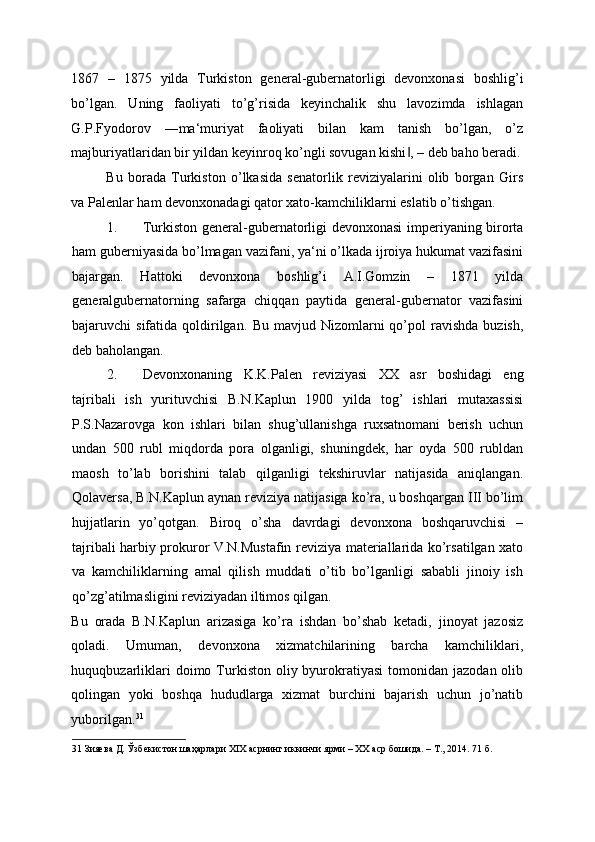 1867   –   1875   yilda   Turkiston   general-gubernatorligi   devonxonasi   boshlig’i
bo’lgan.   Uning   faoliyati   to’g’risida   keyinchalik   shu   lavozimda   ishlagan
G.P.Fyodorov   ―ma‘muriyat   faoliyati   bilan   kam   tanish   bo’lgan,   o’z
majburiyatlaridan bir yildan keyinroq ko’ngli sovugan kishi , – deb baho beradi.‖
Bu   borada   Turkiston   o’lkasida   senatorlik   reviziyalarini   olib   borgan   Girs
va Palenlar ham devonxonadagi qator xato-kamchiliklarni eslatib o’tishgan. 
1. Turkiston general-gubernatorligi devonxonasi imperiyaning birorta
ham guberniyasida bo’lmagan vazifani, ya‘ni o’lkada ijroiya hukumat vazifasini
bajargan.   Hattoki   devonxona   boshlig’i   A.I.Gomzin   –   1871   yilda
generalgubernatorning   safarga   chiqqan   paytida   general-gubernator   vazifasini
bajaruvchi   sifatida  qoldirilgan.   Bu  mavjud  Nizomlarni   qo’pol  ravishda   buzish,
deb baholangan. 
2. Devonxonaning   K.K.Palen   reviziyasi   XX   asr   boshidagi   eng
tajribali   ish   yurituvchisi   B.N.Kaplun   1900   yilda   tog’   ishlari   mutaxassisi
P.S.Nazarovga   kon   ishlari   bilan   shug’ullanishga   ruxsatnomani   berish   uchun
undan   500   rubl   miqdorda   pora   olganligi,   shuningdek,   har   oyda   500   rubldan
maosh   to’lab   borishini   talab   qilganligi   tekshiruvlar   natijasida   aniqlangan.
Qolaversa, B.N.Kaplun aynan reviziya natijasiga ko’ra, u boshqargan III bo’lim
hujjatlarin   yo’qotgan.   Biroq   o’sha   davrdagi   devonxona   boshqaruvchisi   –
tajribali harbiy prokuror V.N.Mustafin reviziya materiallarida ko’rsatilgan xato
va   kamchiliklarning   amal   qilish   muddati   o’tib   bo’lganligi   sababli   jinoiy   ish
qo’zg’atilmasligini reviziyadan iltimos qilgan. 
Bu   orada   B.N.Kaplun   arizasiga   ko’ra   ishdan   bo’shab   ketadi,   jinoyat   jazosiz
qoladi.   Umuman,   devonxona   xizmatchilarining   barcha   kamchiliklari,
huquqbuzarliklari   doimo  Turkiston  oliy byurokratiyasi  tomonidan  jazodan  olib
qolingan   yoki   boshqa   hududlarga   xizmat   burchini   bajarish   uchun   jo’natib
yuborilgan. 31
 
31  Зияева Д. Ўзбекистон шаҳарлари XIX асрнинг иккинчи ярми – ХХ аср бошида. – Т., 2014. 71 б. 
  