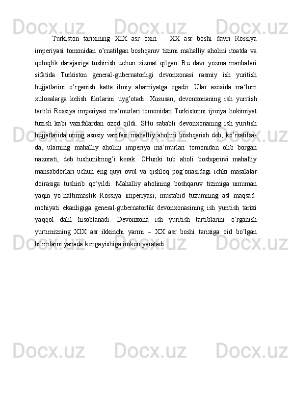 Turkiston   tarixining   XIX   asr   oxiri   –   XX   asr   boshi   davri   Rossiya
imperiyasi   tomonidan   o’rnatilgan   boshqaruv   tizimi   mahalliy   aholini   itoatda   va
qoloqlik   darajasiga   tushirish   uchun   xizmat   qilgan.   Bu   davr   yozma   manbalari
sifatida   Turkiston   general-gubernatorligi   devonxonasi   rasmiy   ish   yuritish
hujjatlarini   o’rganish   katta   ilmiy   ahamiyatga   egadir.   Ular   asosida   ma‘lum
xulosalarga   kelish   fikrlarini   uyg’otadi .   Xususan,   devonxonaning   ish   yuritish
tartibi  Rossiya  imperiyasi  ma‘murlari  tomonidan Turkistonni  ijroiya hokimiyat
tuzish   kabi   vazifalardan   ozod   qildi.   SHu   sababli   devonxonaning   ish   yuritish
hujjatlarida   uning   asosiy   vazifasi   mahalliy   aholini   boshqarish   deb,   ko’rsatilsa-
da,   ularning   mahalliy   aholini   imperiya   ma‘murlari   tomonidan   olib   borgan
nazorati,   deb   tushunilmog’i   kerak.   CHunki   tub   aholi   boshqaruvi   mahalliy
mansabdorlari   uchun   eng   quyi   ovul   va   qishloq   pog’onasidagi   ichki   masalalar
doirasiga   tushirib   qo’yildi.   Mahalliy   aholining   boshqaruv   tizimiga   umuman
yaqin   yo’naltirmaslik   Rossiya   imperiyasi,   mustabid   tuzumning   asl   maqsad-
mohiyati   ekanligiga   general-gubernatorlik   devonxonasining   ish   yuritish   tarixi
yaqqol   dalil   hisoblanadi.   Devonxona   ish   yuritish   tartiblarini   o’rganish
yurtimizning   XIX   asr   ikkinchi   yarmi   –   XX   asr   boshi   tarixiga   oid   bo’lgan
bilimlarni yanada kengayishiga imkon yaratadi. 
 
 
 
 
 
 
 
 
 
 
  