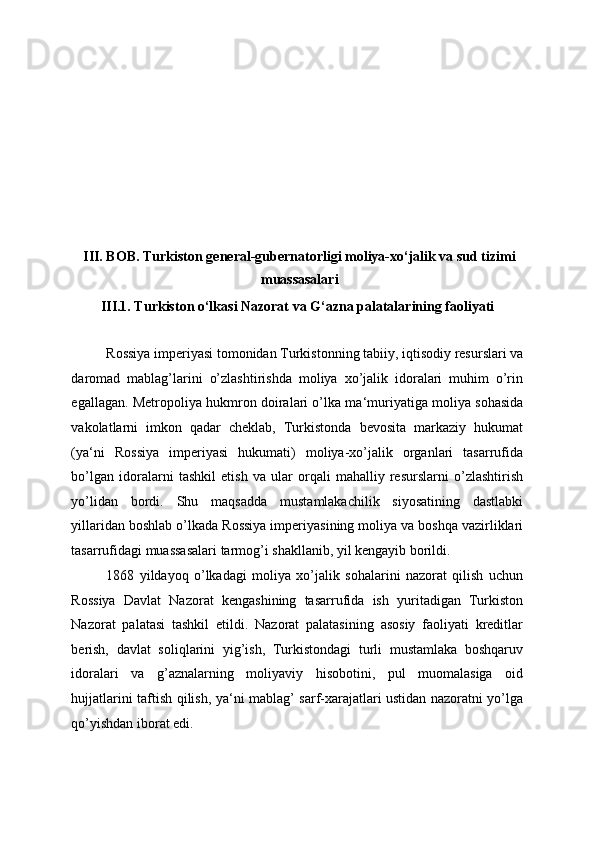  
 
 
 
 
 
 
 
III. BOB. Turkiston general-gubernatorligi moliya-xo‘jalik va sud tizimi
muassasalari 
III.1. Turkiston o‘lkasi Nazorat va G‘azna palatalarining faoliyati 
 
Rossiya imperiyasi tomonidan Turkistonning tabiiy, iqtisodiy resurslari va
daromad   mablag’larini   o’zlashtirishda   moliya   xo’jalik   idoralari   muhim   o’rin
egallagan. Metropoliya hukmron doiralari o’lka ma‘muriyatiga moliya sohasida
vakolatlarni   imkon   qadar   cheklab,   Turkistonda   bevosita   markaziy   hukumat
(ya‘ni   Rossiya   imperiyasi   hukumati)   moliya-xo’jalik   organlari   tasarrufida
bo’lgan   idoralarni   tashkil   etish   va   ular   orqali   mahalliy   resurslarni   o’zlashtirish
yo’lidan   bordi.   Shu   maqsadda   mustamlakachilik   siyosatining   dastlabki
yillaridan boshlab o’lkada Rossiya imperiyasining moliya va boshqa vazirliklari
tasarrufidagi muassasalari tarmog’i shakllanib, yil kengayib borildi. 
1868   yildayoq   o’lkadagi   moliya   xo’jalik   sohalarini   nazorat   qilish   uchun
Rossiya   Davlat   Nazorat   kengashining   tasarrufida   ish   yuritadigan   Turkiston
Nazorat   palatasi   tashkil   etildi.   Nazorat   palatasining   asosiy   faoliyati   kreditlar
berish,   davlat   soliqlarini   yig’ish,   Turkistondagi   turli   mustamlaka   boshqaruv
idoralari   va   g’aznalarning   moliyaviy   hisobotini,   pul   muomalasiga   oid
hujjatlarini taftish qilish, ya‘ni mablag’ sarf-xarajatlari ustidan nazoratni yo’lga
qo’yishdan iborat edi.  