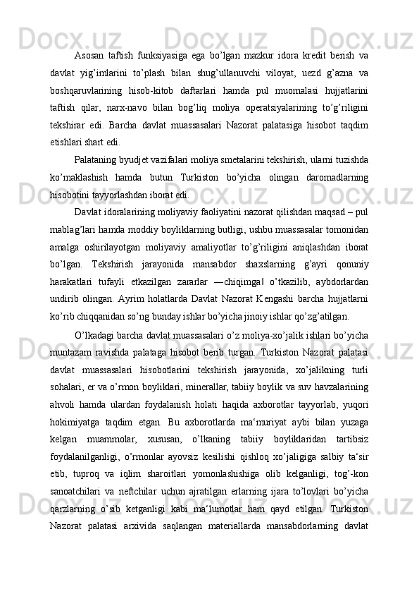 Asosan   taftish   funksiyasiga   ega   bo’lgan   mazkur   idora   kredit   berish   va
davlat   yig’imlarini   to’plash   bilan   shug’ullanuvchi   viloyat,   uezd   g’azna   va
boshqaruvlarining   hisob-kitob   daftarlari   hamda   pul   muomalasi   hujjatlarini
taftish   qilar,   narx-navo   bilan   bog’liq   moliya   operatsiyalarining   to’g’riligini
tekshirar   edi.   Barcha   davlat   muassasalari   Nazorat   palatasiga   hisobot   taqdim
etishlari shart edi. 
Palataning byudjet vazifalari moliya smetalarini tekshirish, ularni tuzishda
ko’maklashish   hamda   butun   Turkiston   bo’yicha   olingan   daromadlarning
hisobotini tayyorlashdan iborat edi. 
Davlat idoralarining moliyaviy faoliyatini nazorat qilishdan maqsad – pul
mablag’lari hamda moddiy boyliklarning butligi, ushbu muassasalar tomonidan
amalga   oshirilayotgan   moliyaviy   amaliyotlar   to’g’riligini   aniqlashdan   iborat
bo’lgan.   Tekshirish   jarayonida   mansabdor   shaxslarning   g’ayri   qonuniy
harakatlari   tufayli   etkazilgan   zararlar   ―chiqimga   o’tkazilib,   aybdorlardan‖
undirib   olingan.   Ayrim   holatlarda   Davlat   Nazorat   Kengashi   barcha   hujjatlarni
ko’rib chiqqanidan so’ng bunday ishlar bo’yicha jinoiy ishlar qo’zg’atilgan. 
O’lkadagi barcha davlat muassasalari o’z moliya-xo’jalik ishlari bo’yicha
muntazam   ravishda   palataga   hisobot   berib   turgan.   Turkiston   Nazorat   palatasi
davlat   muassasalari   hisobotlarini   tekshirish   jarayonida,   xo’jalikning   turli
sohalari, er va o’rmon boyliklari, minerallar, tabiiy boylik va suv havzalarining
ahvoli   hamda   ulardan   foydalanish   holati   haqida   axborotlar   tayyorlab,   yuqori
hokimiyatga   taqdim   etgan.   Bu   axborotlarda   ma‘muriyat   aybi   bilan   yuzaga
kelgan   muammolar,   xususan,   o’lkaning   tabiiy   boyliklaridan   tartibsiz
foydalanilganligi,   o’rmonlar   ayovsiz   kesilishi   qishloq   xo’jaligiga   salbiy   ta‘sir
etib,   tuproq   va   iqlim   sharoitlari   yomonlashishiga   olib   kelganligi,   tog’-kon
sanoatchilari   va   neftchilar   uchun   ajratilgan   erlarning   ijara   to’lovlari   bo’yicha
qarzlarning   o’sib   ketganligi   kabi   ma‘lumotlar   ham   qayd   etilgan.   Turkiston
Nazorat   palatasi   arxivida   saqlangan   materiallarda   mansabdorlarning   davlat 