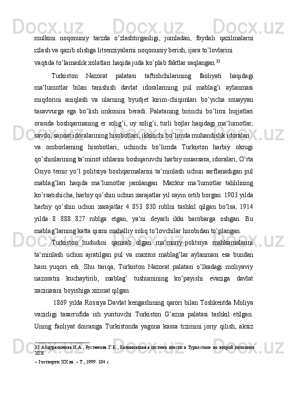 mulkini   noqonuniy   tarzda   o’zlashtirganligi,   jumladan,   foydali   qazilmalarni
izlash va qazib olishga litsenziyalarni noqonuniy berish, ijara to’lovlarini 
vaqtida to’lamaslik xolatlari haqida juda ko’plab faktlar saqlangan. 32
 
Turkiston   Nazorat   palatasi   taftishchilarining   faoliyati   haqidagi
ma‘lumotlar   bilan   tanishish   davlat   idoralarining   pul   mablag’i   aylanmasi
miqdorini   aniqlash   va   ularning   byudjet   kirim-chiqimlari   bo’yicha   muayyan
tasavvurga   ega   bo’lish   imkonini   beradi.   Palataning   birinchi   bo’limi   hujjatlari
orasida  boshqarmaning  er  solig’i,  uy  solig’i,  turli  bojlar   haqidagi   ma‘lumotlar,
savdo, sanoat idoralarining hisobotlari, ikkinchi bo’limda muhandislik idoralari 
va   omborlarning   hisobotlari,   uchinchi   bo’limda   Turkiston   harbiy   okrugi
qo’shinlarining ta‘minot ishlarini boshqaruvchi harbiy muassasa, idoralari, O’rta
Osiyo   temir   yo’l   politsiya   boshqarmalarini   ta‘minlash   uchun   sarflanadigan   pul
mablag’lari   haqida   ma‘lumotlar   jamlangan.   Mazkur   ma‘lumotlar   tahlilining
ko’rsatishicha, harbiy qo’shin uchun xarajatlar yil sayin ortib borgan. 1903 yilda
harbiy   qo’shin   uchun   xarajatlar   4   853   830   rublni   tashkil   qilgan   bo’lsa,   1914
yilda   8   888   827   rublga   etgan,   ya‘ni   deyarli   ikki   barobarga   oshgan.   Bu
mablag’larning katta qismi mahalliy soliq to’lovchilar hisobidan to’plangan. 
Turkiston   hududini   qamrab   olgan   ma‘muriy-politsiya   mahkamalarini
ta‘minlash   uchun   ajratilgan   pul   va   maxsus   mablag’lar   aylanmasi   esa   bundan
ham   yuqori   edi.   Shu   tariqa,   Turkiston   Nazorat   palatasi   o’lkadagi   moliyaviy
nazoratni   kuchaytirib,   mablag’   tushumining   ko’payishi   evaziga   davlat
xazinasini boyishiga xizmat qilgan. 
 1869 yilda Rossiya Davlat kengashining qarori bilan Toshkentda Moliya
vazirligi   tasarrufida   ish   yurituvchi   Turkiston   G’azna   palatasi   tashkil   etilgan.
Uning   faoliyat   doirasiga   Turkistonda   yagona   kassa   tizimini   joriy   qilish,   aksiz
32   Абдурахимова Н.А., Рустамова  Г.К., Колониальная система власти в Туркестане во второй половине
XIX 
– I четверти XX вв. – Т., 1999. 104 с. 
  