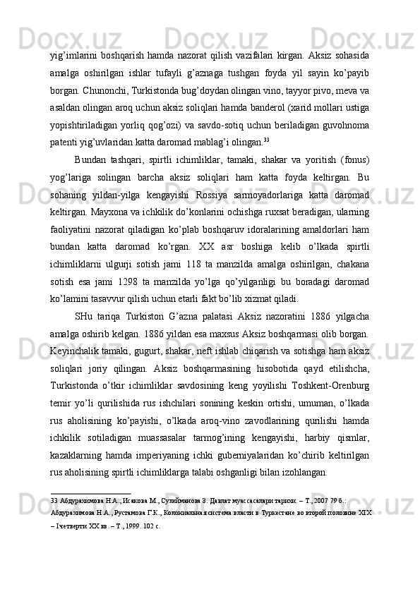 yig’imlarini   boshqarish   hamda   nazorat   qilish   vazifalari   kirgan.   Aksiz   sohasida
amalga   oshirilgan   ishlar   tufayli   g’aznaga   tushgan   foyda   yil   sayin   ko’payib
borgan. Chunonchi, Turkistonda bug’doydan olingan vino, tayyor pivo, meva va
asaldan olingan aroq uchun aksiz soliqlari hamda banderol (xarid mollari ustiga
yopishtiriladigan   yorliq  qog’ozi)   va   savdo-sotiq   uchun  beriladigan   guvohnoma
patenti yig’uvlaridan katta daromad mablag’i olingan. 33
 
Bundan   tashqari,   spirtli   ichimliklar,   tamaki,   shakar   va   yoritish   (fonus)
yog’lariga   solingan   barcha   aksiz   soliqlari   ham   katta   foyda   keltirgan.   Bu
sohaning   yildan-yilga   kengayishi   Rossiya   sarmoyadorlariga   katta   daromad
keltirgan. Mayxona va ichkilik do’konlarini ochishga ruxsat beradigan, ularning
faoliyatini   nazorat   qiladigan   ko’plab   boshqaruv   idoralarining   amaldorlari   ham
bundan   katta   daromad   ko’rgan.   XX   asr   boshiga   kelib   o’lkada   spirtli
ichimliklarni   ulgurji   sotish   jami   118   ta   manzilda   amalga   oshirilgan,   chakana
sotish   esa   jami   1298   ta   manzilda   yo’lga   qo’yilganligi   bu   boradagi   daromad
ko’lamini tasavvur qilish uchun etarli fakt bo’lib xizmat qiladi. 
SHu   tariqa   Turkiston   G’azna   palatasi   Aksiz   nazoratini   1886   yilgacha
amalga oshirib kelgan. 1886 yildan esa maxsus Aksiz boshqarmasi olib borgan.
Keyinchalik tamaki, gugurt, shakar, neft ishlab chiqarish va sotishga ham aksiz
soliqlari   joriy   qilingan.   Aksiz   boshqarmasining   hisobotida   qayd   etilishcha,
Turkistonda   o’tkir   ichimliklar   savdosining   keng   yoyilishi   Toshkent-Orenburg
temir   yo’li   qurilishida   rus   ishchilari   sonining   keskin   ortishi,   umuman,   o’lkada
rus   aholisining   ko’payishi,   o’lkada   aroq-vino   zavodlarining   qurilishi   hamda
ichkilik   sotiladigan   muassasalar   tarmog’ining   kengayishi,   harbiy   qismlar,
kazaklarning   hamda   imperiyaning   ichki   guberniyalaridan   ko’chirib   keltirilgan
rus aholisining spirtli ichimliklarga talabi oshganligi bilan izohlangan. 
33  Абдурахимова Н.А., Исакова М., Сулейманова З. Давлат муассасалари тарихи. – Т., 2007 79 б.: 
Абдурахимова Н.А., Рустамова Г.К., Колониальная система власти в Туркестане во второй половине XIX
– I четверти XX вв. – Т., 1999. 102 с.