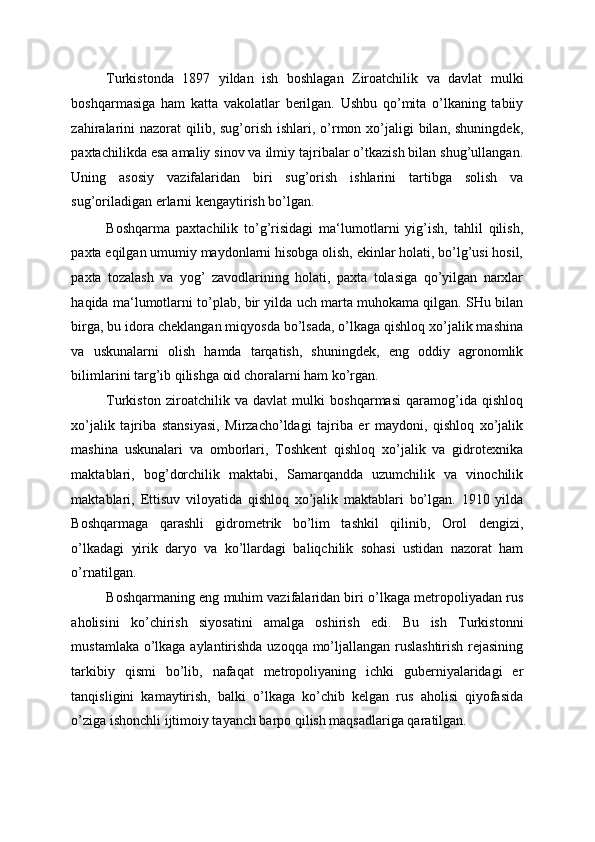 Turkistonda   1897   yildan   ish   boshlagan   Ziroatchilik   va   davlat   mulki
boshqarmasiga   ham   katta   vakolatlar   berilgan.   Ushbu   qo’mita   o’lkaning   tabiiy
zahiralarini  nazorat  qilib, sug’orish ishlari, o’rmon xo’jaligi  bilan,  shuningdek,
paxtachilikda esa amaliy sinov va ilmiy tajribalar o’tkazish bilan shug’ullangan.
Uning   asosiy   vazifalaridan   biri   sug’orish   ishlarini   tartibga   solish   va
sug’oriladigan erlarni kengaytirish bo’lgan. 
Boshqarma   paxtachilik   to’g’risidagi   ma‘lumotlarni   yig’ish,   tahlil   qilish,
paxta eqilgan umumiy maydonlarni hisobga olish, ekinlar holati, bo’lg’usi hosil,
paxta   tozalash   va   yog’   zavodlarining   holati,   paxta   tolasiga   qo’yilgan   narxlar
haqida ma‘lumotlarni to’plab, bir yilda uch marta muhokama qilgan. SHu bilan
birga, bu idora cheklangan miqyosda bo’lsada, o’lkaga qishloq xo’jalik mashina
va   uskunalarni   olish   hamda   tarqatish,   shuningdek,   eng   oddiy   agronomlik
bilimlarini targ’ib qilishga oid choralarni ham ko’rgan. 
Turkiston   ziroatchilik   va   davlat   mulki   boshqarmasi   qaramog’ida   qishloq
xo’jalik   tajriba   stansiyasi,   Mirzacho’ldagi   tajriba   er   maydoni,   qishloq   xo’jalik
mashina   uskunalari   va   omborlari,   Toshkent   qishloq   xo’jalik   va   gidrotexnika
maktablari,   bog’dorchilik   maktabi,   Samarqandda   uzumchilik   va   vinochilik
maktablari,   Ettisuv   viloyatida   qishloq   xo’jalik   maktablari   bo’lgan.   1910   yilda
Boshqarmaga   qarashli   gidrometrik   bo’lim   tashkil   qilinib,   Orol   dengizi,
o’lkadagi   yirik   daryo   va   ko’llardagi   baliqchilik   sohasi   ustidan   nazorat   ham
o’rnatilgan. 
Boshqarmaning eng muhim vazifalaridan biri o’lkaga metropoliyadan rus
aholisini   ko’chirish   siyosatini   amalga   oshirish   edi.   Bu   ish   Turkistonni
mustamlaka o’lkaga aylantirishda uzoqqa mo’ljallangan ruslashtirish rejasining
tarkibiy   qismi   bo’lib,   nafaqat   metropoliyaning   ichki   guberniyalaridagi   er
tanqisligini   kamaytirish,   balki   o’lkaga   ko’chib   kelgan   rus   aholisi   qiyofasida
o’ziga ishonchli ijtimoiy tayanch barpo qilish maqsadlariga qaratilgan.  