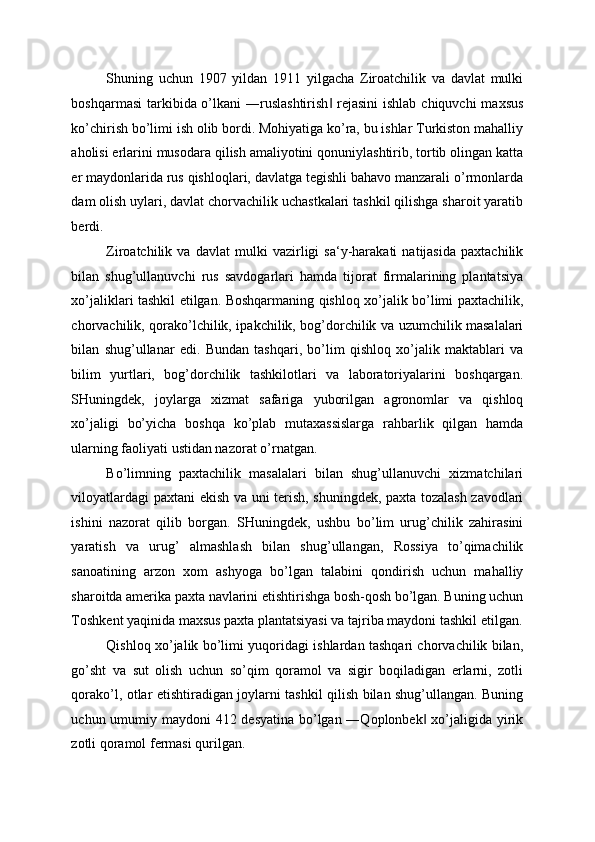 Shuning   uchun   1907   yildan   1911   yilgacha   Ziroatchilik   va   davlat   mulki
boshqarmasi  tarkibida o’lkani ―ruslashtirish  rejasini  ishlab chiquvchi  maxsus‖
ko’chirish bo’limi ish olib bordi. Mohiyatiga ko’ra, bu ishlar Turkiston mahalliy
aholisi erlarini musodara qilish amaliyotini qonuniylashtirib, tortib olingan katta
er maydonlarida rus qishloqlari, davlatga tegishli bahavo manzarali o’rmonlarda
dam olish uylari, davlat chorvachilik uchastkalari tashkil qilishga sharoit yaratib
berdi. 
Ziroatchilik   va   davlat   mulki   vazirligi   sa‘y-harakati   natijasida   paxtachilik
bilan   shug’ullanuvchi   rus   savdogarlari   hamda   tijorat   firmalarining   plantatsiya
xo’jaliklari tashkil etilgan. Boshqarmaning qishloq xo’jalik bo’limi paxtachilik,
chorvachilik, qorako’lchilik, ipakchilik, bog’dorchilik va uzumchilik masalalari
bilan   shug’ullanar   edi.   Bundan   tashqari,   bo’lim   qishloq   xo’jalik   maktablari   va
bilim   yurtlari,   bog’dorchilik   tashkilotlari   va   laboratoriyalarini   boshqargan.
SHuningdek,   joylarga   xizmat   safariga   yuborilgan   agronomlar   va   qishloq
xo’jaligi   bo’yicha   boshqa   ko’plab   mutaxassislarga   rahbarlik   qilgan   hamda
ularning faoliyati ustidan nazorat o’rnatgan. 
Bo’limning   paxtachilik   masalalari   bilan   shug’ullanuvchi   xizmatchilari
viloyatlardagi paxtani ekish va uni terish, shuningdek, paxta tozalash zavodlari
ishini   nazorat   qilib   borgan.   SHuningdek,   ushbu   bo’lim   urug’chilik   zahirasini
yaratish   va   urug’   almashlash   bilan   shug’ullangan,   Rossiya   to’qimachilik
sanoatining   arzon   xom   ashyoga   bo’lgan   talabini   qondirish   uchun   mahalliy
sharoitda amerika paxta navlarini etishtirishga bosh-qosh bo’lgan. Buning uchun
Toshkent yaqinida maxsus paxta plantatsiyasi va tajriba maydoni tashkil etilgan.
Qishloq xo’jalik bo’limi yuqoridagi ishlardan tashqari chorvachilik bilan,
go’sht   va   sut   olish   uchun   so’qim   qoramol   va   sigir   boqiladigan   erlarni,   zotli
qorako’l, otlar etishtiradigan joylarni tashkil qilish bilan shug’ullangan. Buning
uchun umumiy maydoni 412 desyatina bo’lgan ―Qoplonbek  xo’jaligida yirik	
‖
zotli qoramol fermasi qurilgan.