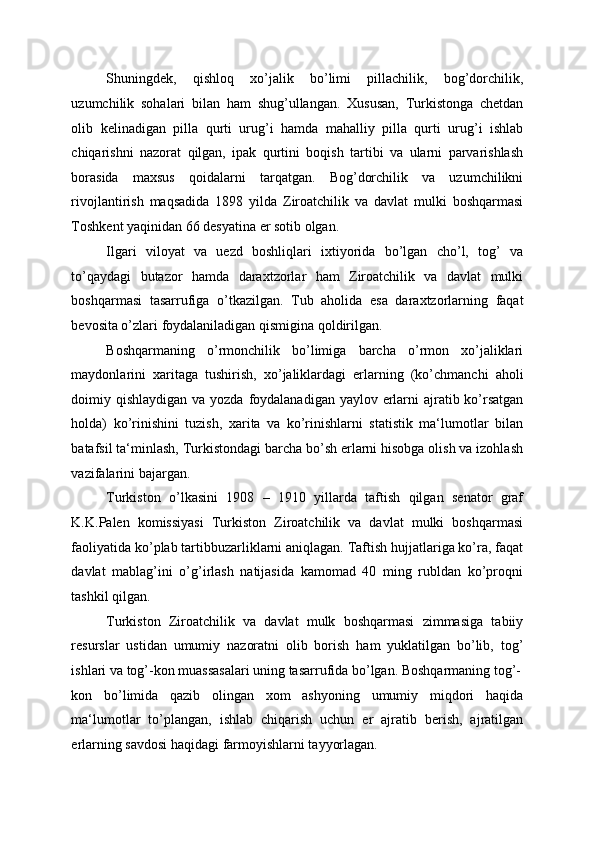 Shuningdek,   qishloq   xo’jalik   bo’limi   pillachilik,   bog’dorchilik,
uzumchilik   sohalari   bilan   ham   shug’ullangan.   Xususan,   Turkistonga   chetdan
olib   kelinadigan   pilla   qurti   urug’i   hamda   mahalliy   pilla   qurti   urug’i   ishlab
chiqarishni   nazorat   qilgan,   ipak   qurtini   boqish   tartibi   va   ularni   parvarishlash
borasida   maxsus   qoidalarni   tarqatgan.   Bog’dorchilik   va   uzumchilikni
rivojlantirish   maqsadida   1898   yilda   Ziroatchilik   va   davlat   mulki   boshqarmasi
Toshkent yaqinidan 66 desyatina er sotib olgan. 
Ilgari   viloyat   va   uezd   boshliqlari   ixtiyorida   bo’lgan   cho’l,   tog’   va
to’qaydagi   butazor   hamda   daraxtzorlar   ham   Ziroatchilik   va   davlat   mulki
boshqarmasi   tasarrufiga   o’tkazilgan.   Tub   aholida   esa   daraxtzorlarning   faqat
bevosita o’zlari foydalaniladigan qismigina qoldirilgan. 
Boshqarmaning   o’rmonchilik   bo’limiga   barcha   o’rmon   xo’jaliklari
maydonlarini   xaritaga   tushirish,   xo’jaliklardagi   erlarning   (ko’chmanchi   aholi
doimiy qishlaydigan va yozda foydalanadigan yaylov erlarni  ajratib ko’rsatgan
holda)   ko’rinishini   tuzish,   xarita   va   ko’rinishlarni   statistik   ma‘lumotlar   bilan
batafsil ta‘minlash, Turkistondagi barcha bo’sh erlarni hisobga olish va izohlash
vazifalarini bajargan. 
Turkiston   o’lkasini   1908   –   1910   yillarda   taftish   qilgan   senator   graf
K.K.Palen   komissiyasi   Turkiston   Ziroatchilik   va   davlat   mulki   boshqarmasi
faoliyatida ko’plab tartibbuzarliklarni aniqlagan. Taftish hujjatlariga ko’ra, faqat
davlat   mablag’ini   o’g’irlash   natijasida   kamomad   40   ming   rubldan   ko’proqni
tashkil qilgan. 
Turkiston   Ziroatchilik   va   davlat   mulk   boshqarmasi   zimmasiga   tabiiy
resurslar   ustidan   umumiy   nazoratni   olib   borish   ham   yuklatilgan   bo’lib,   tog’
ishlari va tog’-kon muassasalari uning tasarrufida bo’lgan. Boshqarmaning tog’-
kon   bo’limida   qazib   olingan   xom   ashyoning   umumiy   miqdori   haqida
ma‘lumotlar   to’plangan,   ishlab   chiqarish   uchun   er   ajratib   berish,   ajratilgan
erlarning savdosi haqidagi farmoyishlarni tayyorlagan.  