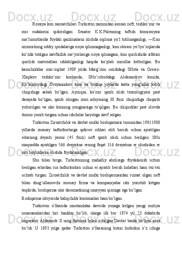 Rossiya kon sanoatchilari Turkiston zaminidan asosan neft, toshko’mir va
mis   rudalarini   qidirishgan.   Senator   K.K.Palenning   taftish   komissiyasi
ma‘lumotlarida foydali qazilmalarni olishda oqilona yo’l tutilmaganligi, ―Kon
nizomi ning oddiy qoidalariga rioya qilinmaganligi, kon idorasi yo’lyo’riqlarida‖
ko’zda tutilgan xavfsizlik me‘yorlariga rioya qilmagani, kon qurilishida sifatsiz
qurilish   materiallari   ishlatilganligi   haqida   ko’plab   misollar   keltirilgan.   Bu
kamchiliklar   oxir-oqibat   1909   yilda   Marg’ilon   uezdidagi   SHota   va   Orsero-
Xlapkov   toshko’mir   konlarida,   SHo’roboddagi   Aleksandrov   konida,
Ko’kinsoydagi   Ovsyannikov   koni   va   boshqa   joylarda   katta   yong’inlar   kelib
chiqishiga   sabab   bo’lgan.   Ayniqsa,   ko’mir   qazib   olish   texnologiyasi   past
darajada   bo’lgan,   qazib   olingan   xom   ashyoning   30   foizi   chiqindiga   chiqarib
yuborilgan   va   ular   konning   yonginasiga   to’qilgan.   Bu   chiqindilar   past   olovda
doimo yonib turgani uchun ishchilar hayotiga xavf solgan. 
Turkiston Ziroatchilik va davlat mulki boshqarmasi tomonidan 19011908
yillarda   xususiy   tadbirkorlarga   qidiruv   ishlari   olib   borish   uchun   ajratilgan
erlarning   deyarli   yarmi   (45   foizi)   neft   qazib   olish   uchun   berilgan.   SHu
maqsadda   ajratilgan   566   desyatina   erning   faqat   316   desyatina   er   ulushidan   er
osti boyliklarini olishda foydalanilgan. 
Shu   bilan   birga,   Turkistonning   mahalliy   aholisiga   foydalanish   uchun
berilgan   erlardan   rus   tadbirkorlari   uchun   er   ajratib  berish   holatlari   ham   tez-tez
uchrab   turgan.   Ziroatchilik   va   davlat   mulki   boshqarmasidan   ruxsat   olgan   neft
bilan   shug’ullanuvchi   xususiy   firma   va   kompaniyalar   ishi   yurishib   ketgan
taqdirda, boshqarma ular daromadining muayyan qismiga ega bo’lgan. 
Boshqarma ixtiyorida baliqchilik korxonalari ham bo’lgan. 
Turkiston   o’lkasida   mustamlaka   davrida   yuzaga   kelgan   yangi   moliya
muassasalaridan   biri   banklar   bo’lib,   ularga   ilk   bor   1874   yil   23   dekabrda
imperator   Aleksandr   II   ning   farmoni   bilan   ochilgan   Davlat   banki   bo’limi   asos
bo’ldi.   U   1893   yilga   qadar   Turkiston   o’lkasining   butun   hududini   o’z   ichiga 