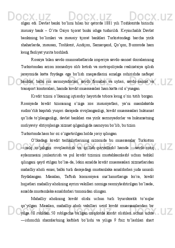 olgan edi. Davlat banki bo’limi bilan bir qatorda 1881 yili Toshkentda birinchi
xususiy   bank   –   O’rta   Osiyo   tijorat   binki   ishga   tushirildi.   Keyinchalik   Davlat
bankining   bo’limlari   va   xususiy   tijorat   banklari   Turkistondagi   barcha   yirik
shaharlarda,   xususan,   Toshkent,   Andijon,   Samarqand,   Qo’qon,   Buxoroda   ham
keng faoliyat yurita boshladi. 
Rossiya bilan savdo munosabatlarida imperiya savdo-sanoat doiralarining
Turkistondan   arzon   xomashyo   olib   ketish   va   metropoliyada   realizatsiya   qilish
jarayonida   katta   foydaga   ega   bo’lish   maqsadlarini   amalga   oshirishda   nafaqat
banklar,   balki   rus   sarmoyadorlari,   savdo   firmalari   va   uylari,   savdo-sanoat   va
transport kontoralari, hamda kredit muassasalari ham katta rol o’ynagan.  
Kredit tizimi o’lkaning iqtisodiy hayotida tobora keng o’rin tutib borgan.
Rossiyada   kredit   tizimining   o’ziga   xos   xususiyatlari,   ya‘ni   mamlakatda
sudxo’rlik kapitali yuqori darajada rivojlanganligi, kredit muassasalari hukumat
qo’lida to’planganligi, davlat  banklari esa yirik sarmoyadorlar va hukumatning
moliyaviy ehtiyojlariga xizmat qilganligida namoyon bo’lib, bu tizim 
Turkistonda ham bir oz o’zgartirilgan holda joriy qilingan. 
O’lkadagi   kredit   tashkilotlarining   nizomida   bu   muassasalar   Turkiston
―xalq   xo’jaligini   rivojlantirish   va   qo’llab-quvvatlash   hamda   ―savdo-sotiq‖
aylanmasini   jonlantirish   va   pul   kredit   tizimini   mustahkamlash   uchun   tashkil	
‖
qilingani qayd etilgan bo’lsa-da, lekin amalda kredit muassasalari xizmatlaridan
mahalliy aholi emas, balki turli darajadagi mustamlaka amaldorlari juda unumli
foydalangan.   Masalan,   Taftish   komissiyasi   ma‘lumotlariga   ko’ra,   kredit
hujjatlari mahalliy aholining ayrim vakillari nomiga rasmiylashtirilgan bo’lsada,
amalda mustamlaka amaldorlari tomonidan olingan. 
Mahalliy   aholining   kredit   olishi   uchun   turli   byurokratik   to’siqlar
qo’yilgan.   Masalan,   mahalliy   aholi   vakillari   uezd   kredit   muassasalaridan   bir
yilga   10   rubldan   50   rublgacha   bo’lgan   miqdorda   kredit   olishlari   uchun   uchta
―ishonchli   shaxslar ning   kafolati   bo’lishi   va   yiliga   9   foiz   to’lashlari   shart	
‖ 