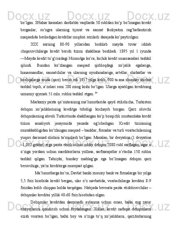 bo’lgan. SHahar kassalari dastlabki vaqtlarda 50 rubldan ko’p bo’lmagan kredit
berganlar,   so’ngra   ularning   tijorat   va   sanoat   faoliyatini   rag’batlantirish
maqsadida beriladigan kreditlar miqdori sezilarli darajada ko’paytirilgan. 
XIX   asrning   80-90   yillaridan   boshlab   mayda   tovar   ishlab
chiqaruvchilarga   kredit   berish   tizimi   shakllana   boshladi.   1895   yil   1   iyunda
―Mayda kredit to’g’risidagi Nizom ga ko’ra, kichik kredit muassasalari tashkil‖
qilindi.   Bundan   ko’zlangan   maqsad   qishloqdagi   xo’jalik   egalariga,
hunarmandlar,   sanoatchilar   va   ularning   uyushmalariga,   artellar,   shirkatlar   va
boshqalarga ssuda (qarz) berish edi.1917 yilga kelib, 900 ta ana shunday shirkat
tashkil topib, a‘zolari soni 200 ming kishi bo’lgan. Ularga ajratilgan kreditning
umumiy qiymati 51 mln. rublni tashkil etgan.  36
 
Markaziy paxta qo’mitasining ma‘lumotlarida qayd etilishicha, Turkiston
dehqon   xo’jaliklarining   kreditga   tobeligi   kuchayib   borgan.   Qarz   oluvchi
dehqonlarning ahvoli Turkistonda shakllangan ko’p bosqichli mustamlaka kredit
tizimi   amaliyoti   jarayonida   yanada   og’irlashgan.   Kredit   tizimining
murakkabligidan ko’zlangan maqsad – banklar, firmalar va turli vositachilarning
yuqori daromad olishini ta‘minlash bo’lgan. Masalan, bir desyatina (1 desyatina
–1,092 gektar) erga paxta ekish uchun oddiy dehqon 7080 rubl sarflagan, agar u
o’ziga   yordam   uchun   mardikorlarni   yollasa,   sarfxarajatlar   o’rtacha   150   rublni
tashkil   qilgan.   Tabiiyki,   bunday   mablag’ga   ega   bo’lmagan   dehqon   qarz
beruvchiga, ya‘ni kreditorga murojaat qilgan. 
Ma‘lumotlarga ko’ra, Davlat banki xususiy bank va firmalarga bir yilga 
5,5   foiz   hisobida   kredit   bergan,   ular   o’z   navbatida,   vositachilarga   kreditni   8-9
foizdan kelib chiqqan holda tarqatgan. Natijada bevosita paxta etishtiruvchilar –
dehqonlar kreditni yillik 40-60 foiz hisobidan olgan. 
Dehqonlar   kreditdan   daromadli   aylanma   uchun   emas,   balki   eng   zarur
ehtiyojlarini   qondirish   uchun   foydalangan.   Xullas,   kredit   nafaqat   dehqonlarni
ezish   vositasi   bo’lgan,   balki   boy   va   o’ziga   to’q   xo’jaliklarni,   qarzdorlarning 