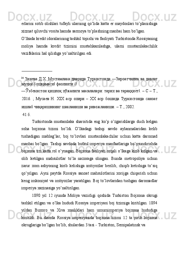 erlarini sotib olishlari tufayli ularning qo’lida katta er maydonlari to’planishiga
xizmat qiluvchi vosita hamda sarmoya to’plashning manbai ham bo’lgan. 
O’lkada kredit idoralarining tashkil topishi va faoliyati Turkistonda Rossiyaning
moliya   hamda   kredit   tizimini   mustahkamlashga,   ularni   mustamlakachilik
vazifalarini hal qilishga yo’naltirilgan edi. 
                             
36
  Зияева Д.Х. Мустамлака даврида Туркистонда ―Зироатчилик ва давлат
мулки бошқамаси  фаолияти // ‖
―Ўзбекистон қишлоқ хўжалиги масалалари: тарих ва тараққи	
еEт . – С – Т.,‖
2016.   ;   Мусаев   Н.   XIX   аср   охири   –   XX   аср   бошида   Туркистонда   саноат
ишлаб чиқаришининг шакланиши ва ривожланиши. – Т., 2002. 
  41  б . 
Turkistonda   mustamlaka   sharoitida   eng   ko’p   o’zgarishlarga   duch   kelgan
soha   bojxona   tizimi   bo’ldi.   O’lkadagi   tashqi   savdo   aylanmalaridan   kelib
tushadigan   mablag’lar,   boj   to’lovlari   mustamlakachilar   uchun   katta   daromad
manbai bo’lgan. Tashqi savdoda butkul imperiya manfaatlariga bo’ysundirishda
bojxona tizi katta rol o’ynagan. Bojxona faoliyati orqali o’lkaga kirib kelgan va
olib   ketilgan   mahsulotlar   to’la   nazoraga   olingan.   Bunda   metropoliya   uchun
zarur   xom   ashyoning   kirib   kelishiga   imtiyozlar   berilib,   chiqib   ketishiga   to’siq
qo’yilgan.   Ayni   paytda   Rossiya   sanoat   mahsulotlarini   xorijga   chiqarish   uchun
keng imkoniyat va imtiyozlar  yaratilgan. Boj  to’lovlaridan tushgan daromadlar
imperiya xazinasiga yo’naltirilgan. 
1890   yil   12   iyunda   Moliya   vazirligi   qoshida   Turkiston   Bojxona   okrugi
tashkil etilgan va o’lka hududi Rossiya imperiyasi boj tizimiga kiritilgan. 1894
yildan   Buxoro   va   Xiva   xonliklari   ham   umumimperiya   bojxona   hududiga
kiritildi .   Bu   davrda   Rossiya   imperiyasida   bojxona   tizimi   12   ta   yirik   bojxona
okruglariga bo’lgan bo’lib, shulardan 3 tasi - Turkiston, Semipalatinsk va  