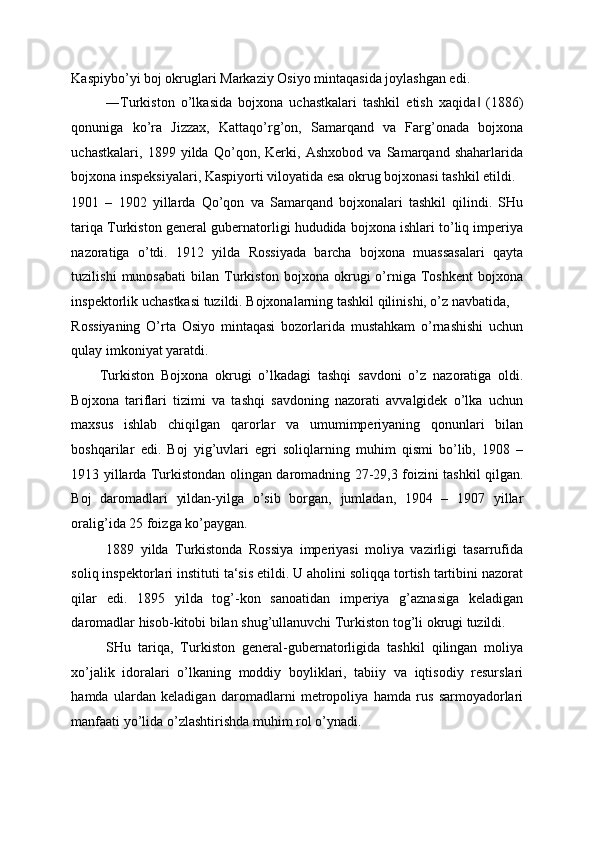 Kaspiybo’yi boj okruglari Markaziy Osiyo mintaqasida joylashgan edi. 
―Turkiston   o’lkasida   bojxona   uchastkalari   tashkil   etish   xaqida   (1886)‖
qonuniga   ko’ra   Jizzax,   Kattaqo’rg’on,   Samarqand   va   Farg’onada   bojxona
uchastkalari,   1899   yilda   Qo’qon,   Kerki,   Ashxobod   va   Samarqand   shaharlarida
bojxona inspeksiyalari, Kaspiyorti viloyatida esa okrug bojxonasi tashkil etildi. 
1901   –   1902   yillarda   Qo’qon   va   Samarqand   bojxonalari   tashkil   qilindi.   SHu
tariqa Turkiston general gubernatorligi hududida bojxona ishlari to’liq imperiya
nazoratiga   o’tdi.   1912   yilda   Rossiyada   barcha   bojxona   muassasalari   qayta
tuzilishi   munosabati   bilan   Turkiston   bojxona   okrugi   o’rniga   Toshkent   bojxona
inspektorlik uchastkasi tuzildi. Bojxonalarning tashkil qilinishi, o’z navbatida, 
Rossiyaning   O’rta   Osiyo   mintaqasi   bozorlarida   mustahkam   o’rnashishi   uchun
qulay imkoniyat yaratdi. 
Turkiston   Bojxona   okrugi   o’lkadagi   tashqi   savdoni   o’z   nazoratiga   oldi.
Bojxona   tariflari   tizimi   va   tashqi   savdoning   nazorati   avvalgidek   o’lka   uchun
maxsus   ishlab   chiqilgan   qarorlar   va   umumimperiyaning   qonunlari   bilan
boshqarilar   edi.   Boj   yig’uvlari   egri   soliqlarning   muhim   qismi   bo’lib,   1908   –
1913 yillarda Turkistondan olingan daromadning 27-29,3 foizini tashkil qilgan.
Boj   daromadlari   yildan-yilga   o’sib   borgan,   jumladan,   1904   –   1907   yillar
oralig’ida 25 foizga ko’paygan. 
1889   yilda   Turkistonda   Rossiya   imperiyasi   moliya   vazirligi   tasarrufida
soliq inspektorlari instituti ta‘sis etildi. U aholini soliqqa tortish tartibini nazorat
qilar   edi.   1895   yilda   tog’-kon   sanoatidan   imperiya   g’aznasiga   keladigan
daromadlar hisob-kitobi bilan shug’ullanuvchi Turkiston tog’li okrugi tuzildi. 
SHu   tariqa,   Turkiston   general-gubernatorligida   tashkil   qilingan   moliya
xo’jalik   idoralari   o’lkaning   moddiy   boyliklari,   tabiiy   va   iqtisodiy   resurslari
hamda   ulardan   keladigan   daromadlarni   metropoliya   hamda   rus   sarmoyadorlari
manfaati yo’lida o’zlashtirishda muhim rol o’ynadi. 
  