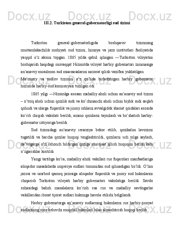 III.2. Turkiston general-gubernatorligi sud tizimi 
 
 
Turkiston   general-gubernatorligida   boshqaruv   tizimining
mustamlakachilik   mohiyati   sud   tizimi,   himoya   va   jazo   institutlari   faoliyatida
yaqqol   o’z   aksini   topgan.   1865   yilda   qabul   qilingan   ―Turkiston   viloyatini
boshqarish haqidagi muvaqqat Nizom da viloyat harbiy gubernatori zimmasiga‖
an‘anaviy musulmon sud muassasalarini nazorat qilish vazifasi yuklatilgan. 
Ma‘muriy   va   sudlov   tizimini   o’z   qo’lida   birlashtirgan   harbiy   gubernator
huzurida harbiy-sud komissiyasi tuzilgan edi. 
1865 yilgi ―Nizom ga asosan mahalliy aholi uchun an‘anaviy sud tizimi	
‖
– o’troq aholi uchun qozilik sudi va ko’chmanchi aholi uchun biylik   sudi saqlab
qolindi va ularga fuqarolik va jinoiy ishlarni avvalgidek shariat qoidalari asosida
ko’rib   chiqish   vakolati   berildi,   ammo   qozilarni   tayinlash   va   bo’shatish   harbiy-
gubernator ixtiyoriga berildi. 
Sud   tizimidagi   an‘anaviy   ierarxiya   bekor   etilib,   qozikalon   lavozimi
tugatildi   va   barcha   qozilar   huquqi   tenglashtirildi,   qozilarni   uch   yilga   saylash,
da‘vogarga   o’zi   ishonch   bildirgan   qoziga   murojaat   qilish   huquqini   berish   kabi
o’zgarishlar kiritildi. 
Yangi tartibga ko’ra, mahalliy aholi vakillari rus fuqarolari manfaatlariga
aloqador masalalarda imperiya sudlari tomonidan sud qilinadigan bo’ldi. O’lim
jazosi   va   umrbod   qamoq   jazosiga   aloqador   fuqarolik   va   jinoiy   sud   hukmlarini
chiqarish   Turkiston   viloyati   harbiy   gubernatori   vakolatiga   berildi.   Savdo
sohasidagi   bahsli   masalalarni   ko’rish   esa   rus   va   mahalliy   savdogarlar
vakillaridan iborat tijorat sudlari hukmiga havola etilishi belgilandi. 
Harbiy   gubernatorga   an‘anaviy   sudlarning   hukmlarini   rus   harbiy-jinoyat
sudlarining mos keluvchi muqobil hukmlari bilan almashtirish huquqi berildi.  