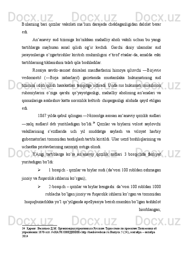 Bularning bari qozilar vakolati ma‘lum darajada cheklaganligidan dalolat berar
edi. 
An‘anaviy   sud   tizimiga   ko’nikkan   mahalliy   aholi   vakili   uchun   bu   yangi
tartiblarga   majburan   amal   qilish   og’ir   kechdi.   Garchi   diniy   ulamolar   sud
jarayonlariga o’zgartirishlar  kiritish muhimligini  e‘tirof  etsalar-da, amalda  eski
tartiblarning tiklanishini talab qila boshladilar. 
Rossiya   savdo-sanoat   doiralari   manfaatlarini   himoya   qiluvchi   ―Birjevie
vedomosti   (―Birja   xabarlari )   gazetasida   mustamlaka   hukumatining   sud‖ ‖
tizimini isloh qilish harakatlari tanqidga uchradi. Unda rus hukumati musulmon
ruhoniylarini   o’ziga   qarshi   qo’yayotganligi,   mahalliy   aholining   an‘analari   va
qonunlariga aralashuv katta norozilik keltirib chiqarganligi alohida qayd etilgan
edi. 
1867 yilda qabul qilingan ―Nizom ga asosan an‘anaviy qozilik sudlari 	
‖
―xalq   sudlari   deb   yuritiladigan   bo’ldi.	
‖ 34
  Qozilar   va   biylarni   volost   saylovchi
vakillarining   s‘ezdlarida   uch   yil   muddatga   saylash   va   viloyat   harbiy
gubernatorlari tomonidan tasdiqlash tartibi kiritildi. Ular uezd boshliqlarining va
uchastka pristavlarining nazorati ostiga olindi. 
YAngi   tartiblarga   ko’ra   an‘anaviy   qozilik   sudlari   3   bosqichda   faoliyat
yuritadigan bo’ldi: 
 1 bosqich - qozilar va biylar sudi (da‘vosi 100 rubldan oshmagan 
jinoiy va fuqarolik ishlarini ko’rgan); 
 2-bosqich – qozilar va biylar kengashi: da‘vosi 100 rubldan 1000
rublacha bo’lgan jinoiy va fuqarolik ishlarni ko’rgan va tomonidan
huquqbuzarlikka yo’l qo’yilganda apellyasiya berish mumkin bo’lgan tashkilot
hisoblangan; 
34   Қаранг: Васильев Д.М. Организация управления в Русском Туркестане по проектам Положения об 
управлении 1870-х гг.//«НАУКОВЕДЕНИЕ» http://naukovedenie.ru Выпуск 5 (24), сентябрь – октябрь 
2014  